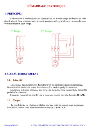 Mustapha MAATI # ECOLE PRATIQUE DES MINE DE TOUISSIT/OUJDA/MAROC #
DÉMARRAGE STATORIQUE
1. PRINCIPE :
L'alimentation à tension réduite est obtenue dans un premier temps par la mise en série
dans le circuit, d'une résistance qui est ensuite court-circuitée généralement en un seul temps,
éventuellement en deux temps.
1er
Temps 2em
Temps
M
3
u v w
R R R R
M
3
u
R
v w
R
L1 L2 L3
L1 L2 L3
2. CARACTERISTIQUES :
2.1. Intensité
Le couplage des enroulements du moteur n'est pas modifié au cours du démarrage,
l'intensité n'est réduite que proportionnellement à la tension appliquée au moteur.
A noter que la tension appliquée aux bornes du moteur ne reste pas constante pendant la
période d'accélération.
L’intensité maximale se situe lors de la mise sous tension puis elle diminue .Id=4,5In
2.2. Couple
Le couple initial est relativement faible pour une point de courant assez importante.
Il est réduit comme carré de la diminution de tension. Cd=0,75Cn
 