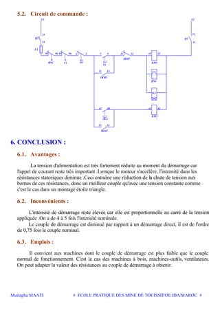 Mustapha MAATI # ECOLE PRATIQUE DES MINE DE TOUISSIT/OUJDA/MAROC #
5.2. Circuit de commande :
22
F2
RNC
95 9596
Q2
3196 2 21 A1 A2
Q1
L1 L2
F1 S0 KM1
RNC
2KM2
13 14
4
S1
1KM1
KA
23
24
13
14
A268
1KA
A1
KM2
14
1KM2
13
67
6. CONCLUSION :
6.1. Avantages :
La tension d'alimentation est très fortement réduite au moment du démarrage car
l'appel de courant reste très important .Lorsque le moteur s'accélère, l'intensité dans les
résistances statoriques diminue .Ceci entraîne une réduction de la chute de tension aux
bornes de ces résistances, donc un meilleur couple qu'avec une tension constante comme
c'est le cas dans un montage étoile triangle.
6.2. Inconvénients :
L'intensité de démarrage reste élevée car elle est proportionnelle au carré de la tension
appliquée .On a de 4 à 5 fois l'intensité nominale.
Le couple de démarrage est diminué par rapport à un démarrage direct, il est de l'ordre
de 0,75 fois le couple nominal.
6.3. Emplois :
Il convient aux machines dont le couple de démarrage est plus faible que le couple
normal de fonctionnement. C'est le cas des machines à bois, machines-outils, ventilateurs.
On peut adapter la valeur des résistances au couple de démarrage à obtenir.
 