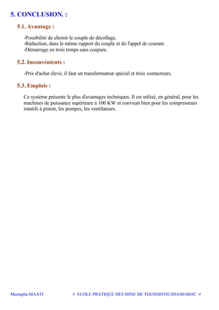 Mustapha MAATI # ECOLE PRATIQUE DES MINE DE TOUISSIT/OUJDA/MAROC #
5. CONCLUSION. :
5.1. Avantage :
-Possibilité de choisir le couple de décollage.
-Réduction, dans le même rapport du couple et de l'appel de courant.
-Démarrage en trois temps sans coupure.
5.2. Inconvénients :
-Prix d'achat élevé, il faut un transformateur spécial et trois contacteurs.
5.3. Emplois :
Ce système présente le plus d'avantages techniques. Il est utilisé, en général, pour les
machines de puissance supérieure à 100 KW et convient bien pour les compresseurs
rotatifs à piston, les pompes, les ventilateurs.
 