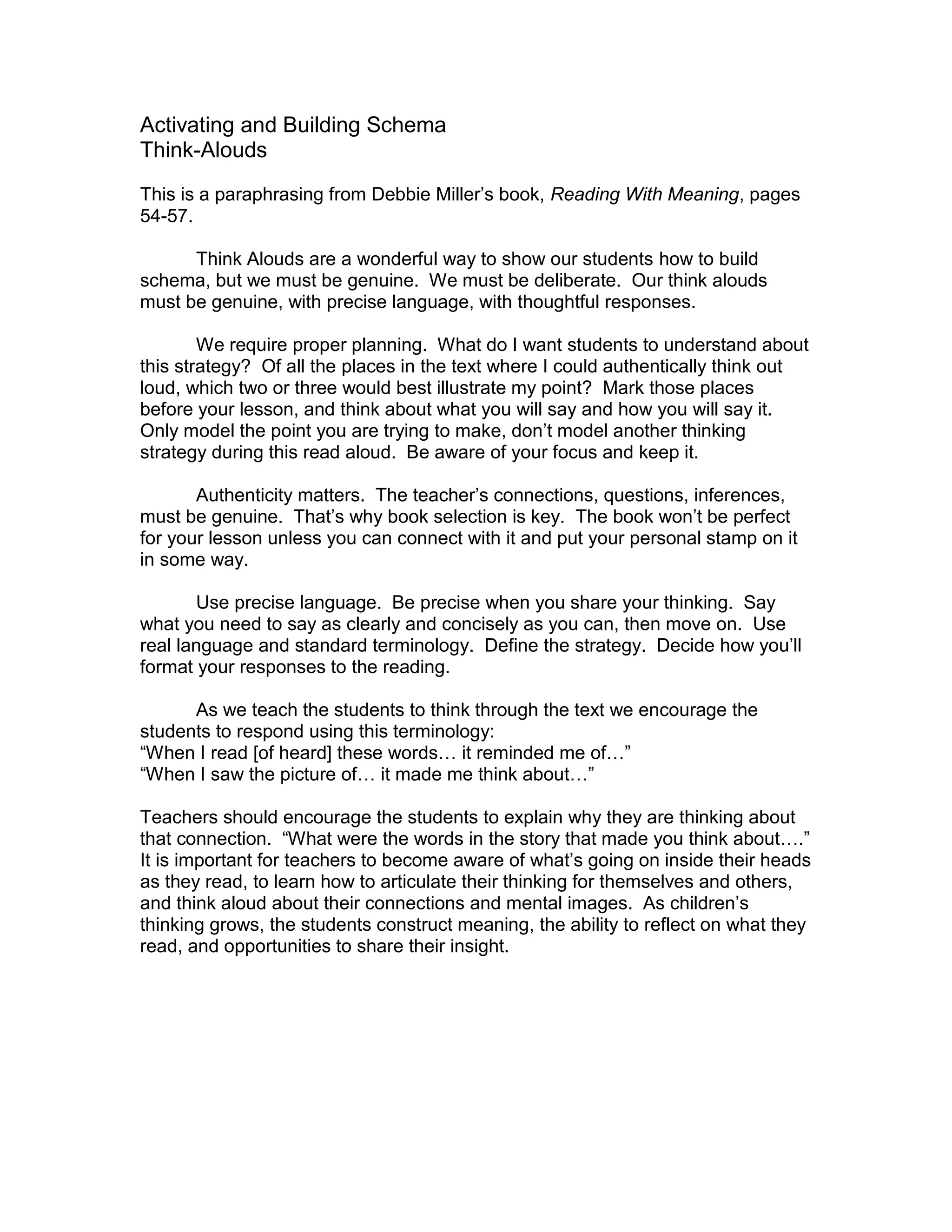 Activating and Building Schema
Think-Alouds
This is a paraphrasing from Debbie Miller’s book, Reading With Meaning, pages
54-57.
Think Alouds are a wonderful way to show our students how to build
schema, but we must be genuine. We must be deliberate. Our think alouds
must be genuine, with precise language, with thoughtful responses.
We require proper planning. What do I want students to understand about
this strategy? Of all the places in the text where I could authentically think out
loud, which two or three would best illustrate my point? Mark those places
before your lesson, and think about what you will say and how you will say it.
Only model the point you are trying to make, don’t model another thinking
strategy during this read aloud. Be aware of your focus and keep it.
Authenticity matters. The teacher’s connections, questions, inferences,
must be genuine. That’s why book selection is key. The book won’t be perfect
for your lesson unless you can connect with it and put your personal stamp on it
in some way.
Use precise language. Be precise when you share your thinking. Say
what you need to say as clearly and concisely as you can, then move on. Use
real language and standard terminology. Define the strategy. Decide how you’ll
format your responses to the reading.
As we teach the students to think through the text we encourage the
students to respond using this terminology:
“When I read [of heard] these words… it reminded me of…”
“When I saw the picture of… it made me think about…”
Teachers should encourage the students to explain why they are thinking about
that connection. “What were the words in the story that made you think about….”
It is important for teachers to become aware of what’s going on inside their heads
as they read, to learn how to articulate their thinking for themselves and others,
and think aloud about their connections and mental images. As children’s
thinking grows, the students construct meaning, the ability to reflect on what they
read, and opportunities to share their insight.
 