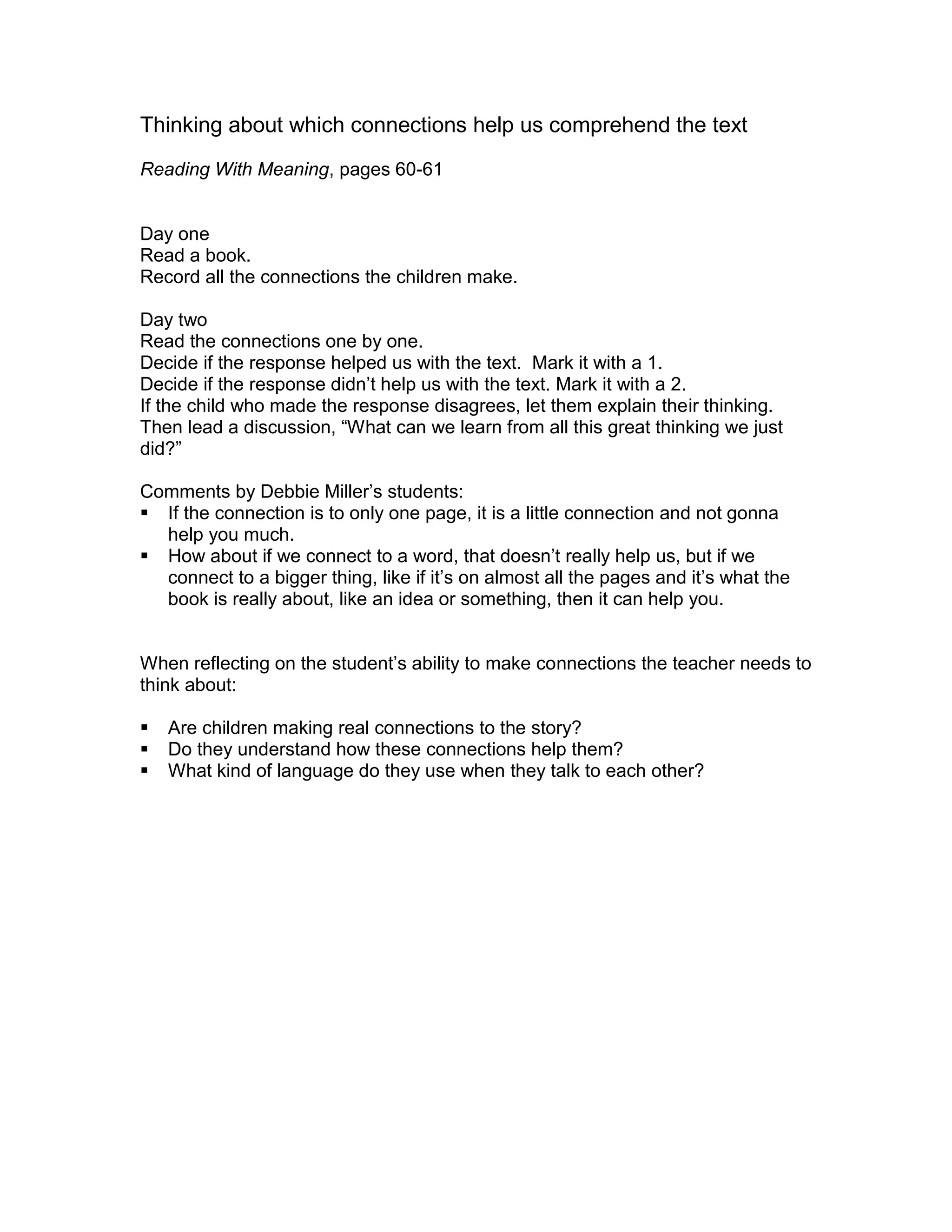 Thinking about which connections help us comprehend the text
Reading With Meaning, pages 60-61
Day one
Read a book.
Record all the connections the children make.
Day two
Read the connections one by one.
Decide if the response helped us with the text. Mark it with a 1.
Decide if the response didn’t help us with the text. Mark it with a 2.
If the child who made the response disagrees, let them explain their thinking.
Then lead a discussion, “What can we learn from all this great thinking we just
did?”
Comments by Debbie Miller’s students:
 If the connection is to only one page, it is a little connection and not gonna
help you much.
 How about if we connect to a word, that doesn’t really help us, but if we
connect to a bigger thing, like if it’s on almost all the pages and it’s what the
book is really about, like an idea or something, then it can help you.
When reflecting on the student’s ability to make connections the teacher needs to
think about:
 Are children making real connections to the story?
 Do they understand how these connections help them?
 What kind of language do they use when they talk to each other?
 