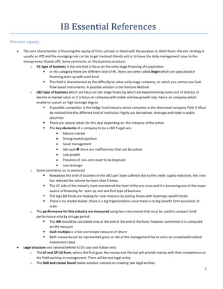 IB Essential References
Private equity

      The core characteristic is financing the equity of firms, private or listed with the purpose to delist them; the exit strategy is
      usually an IPO and the managing rule can be to get involved (Hands on) or to leave the daily management issue to the
      entrepreneur (hands off). Some comments on the business structure:
          o VC type of business is the one that is focus on the early stage financing of corporation
                     In this category there are different kind of PE, there are some called Angel which are specialized in
                         financing start-up with seed fund
                     This field is characterized by the difficulty to value early stage company, on which you cannot use Cash
                         Flow based instruments. A possible solution is the Venture Method
          o LBO type of business which are focus on late stage financing which are experimenting some sort of distress or
               decline in market value or it is focus on company with stable and low growth rate, hence on company which
               enable to sustain an high leverage degree
                     A possible competitor is the hedge fund industry which competes in the distressed company field. It Must
                         be noticed that this different kind of institution highly use derivatives, leverage and trade in public
                         securities
                     There are several labels for this deal depending on the initiative of the action
                     The key elements of a company to be a LBO Target are:
                                   Mature market
                                   Strong market position
                                   Good management
                                   Idle cash there are inefficiencies that can be solved
                                   Low growth
                                   Presence of non-core asset to be disposed
                                   Low leverage
          o Some comments on its evolution
                     Nowadays this kind of business in the LBO part have suffered due to the credit supply reduction, the crisis
                         has reduced the volume by more than 5 times,
                     The VC side of the industry have maintained the level of the pre-crisis and it is becoming one of the major
                         source of financing for start-up and one first type of business
                     The big LBO funds are looking for new resource by joining forces with Sovereign wealth funds
                     There is no market leader, there is a big fragmentation since there is no big benefit form economic of
                         scale
          o The performance for this industry are measured using two instruments that must be used to compare fund
               performance only by vintage period:
                     The IRR should be calculated only at the end of the end of the fund, however sometimes it is computed
                         on-life measure
                     Cash multiple is a fast and simple measure of return
                     Both measures can be represented gross or net of the management fee or carry on unrealized/realized
                         investments base
      Legal structure and rational behind it [US case and Italian one]
          o The LP and GP US form, where the first gives the money and the last will provide mainly with their competence on
               the field working as management. There will be one legal entity
          o The SGR and closed found Italian solution consists on creating two legal entities
                                                                                                                                      1
 