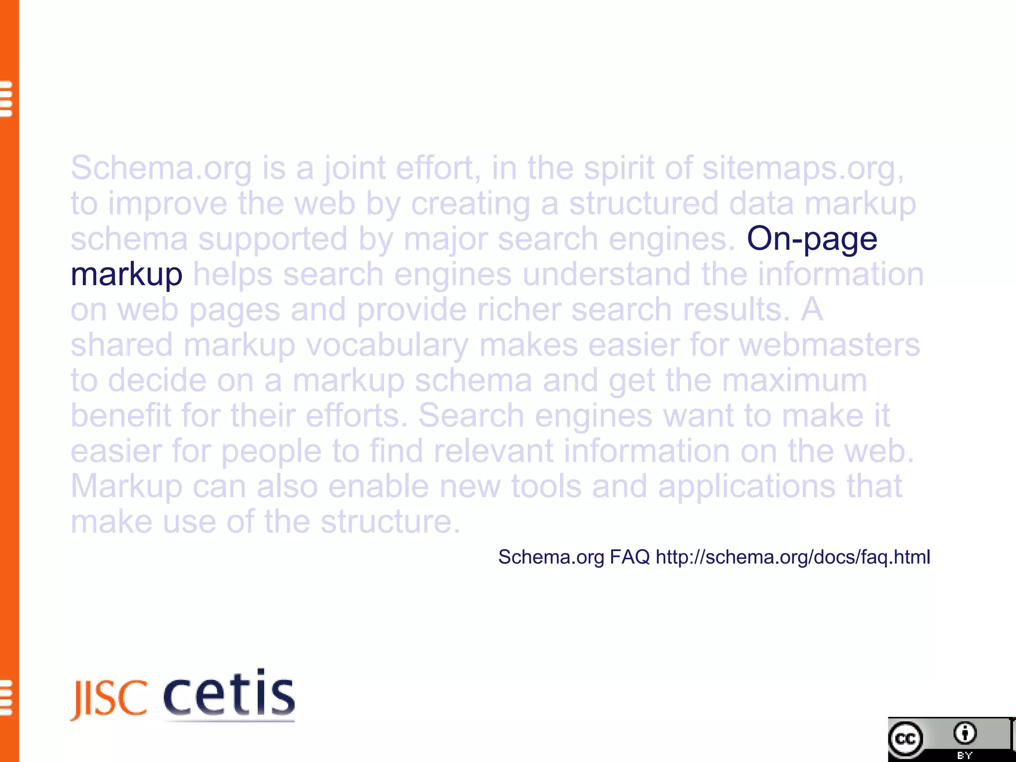 Schema.org is a joint effort, in the spirit of sitemaps.org,
to improve the web by creating a structured data markup
schema supported by major search engines. On-page
markup helps search engines understand the information
on web pages and provide richer search results. A
shared markup vocabulary makes easier for webmasters
to decide on a markup schema and get the maximum
benefit for their efforts. Search engines want to make it
easier for people to find relevant information on the web.
Markup can also enable new tools and applications that
make use of the structure.
                              Schema.org FAQ http://schema.org/docs/faq.html
 