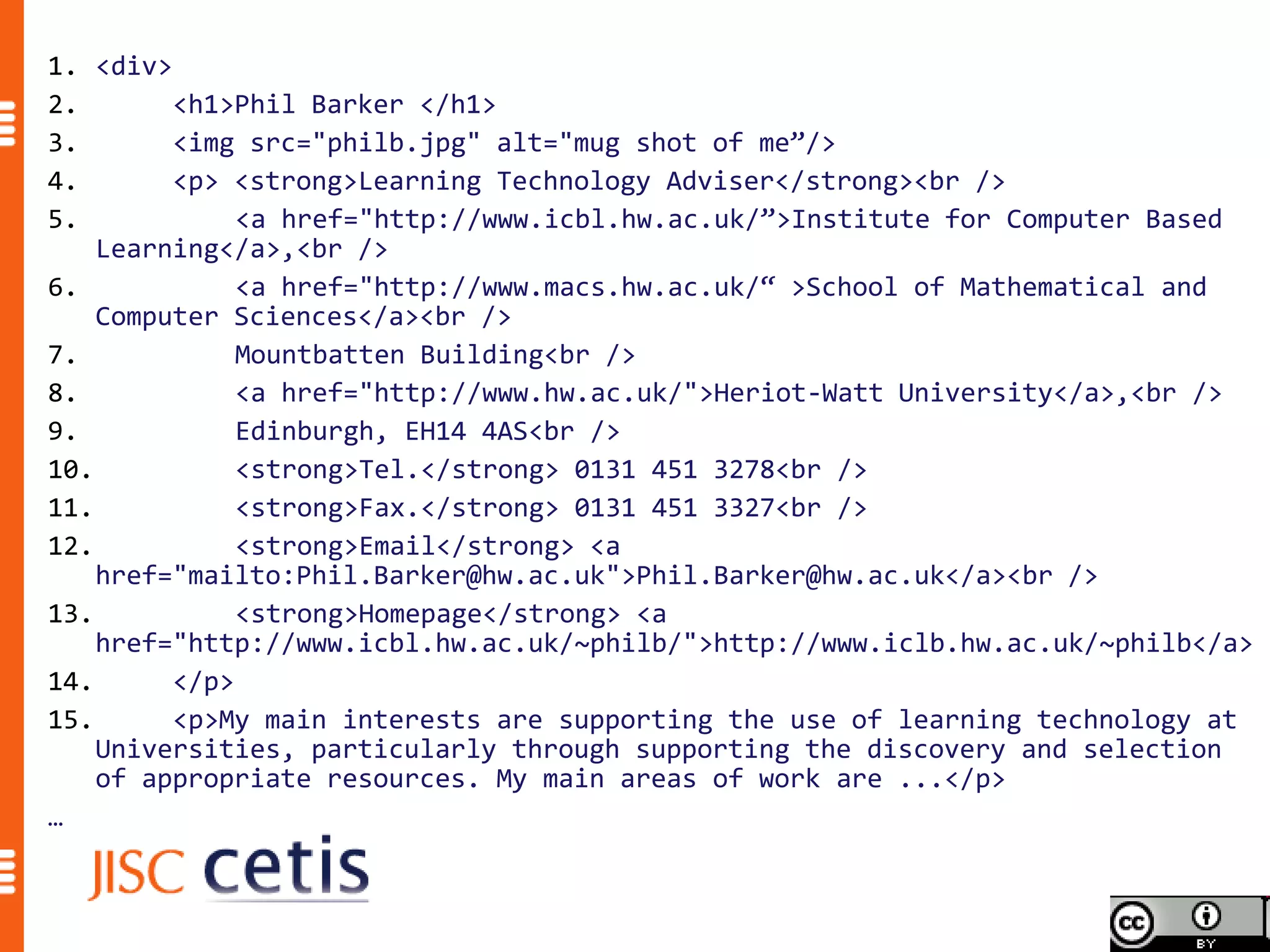 1. <div>
2.       <h1>Phil Barker </h1>
3.       <img src="philb.jpg" alt="mug shot of me”/>
4.       <p> <strong>Learning Technology Adviser</strong><br />
5.            <a href="http://www.icbl.hw.ac.uk/”>Institute for Computer Based
    Learning</a>,<br />
6.            <a href="http://www.macs.hw.ac.uk/“ >School of Mathematical and
    Computer Sciences</a><br />
7.            Mountbatten Building<br />
8.            <a href="http://www.hw.ac.uk/">Heriot-Watt University</a>,<br />
9.            Edinburgh, EH14 4AS<br />
10.           <strong>Tel.</strong> 0131 451 3278<br />
11.           <strong>Fax.</strong> 0131 451 3327<br />
12.           <strong>Email</strong> <a
    href="mailto:Phil.Barker@hw.ac.uk">Phil.Barker@hw.ac.uk</a><br />
13.           <strong>Homepage</strong> <a
    href="http://www.icbl.hw.ac.uk/~philb/">http://www.iclb.hw.ac.uk/~philb</a>
14.      </p>
15.      <p>My main interests are supporting the use of learning technology at
    Universities, particularly through supporting the discovery and selection
    of appropriate resources. My main areas of work are ...</p>
…
 