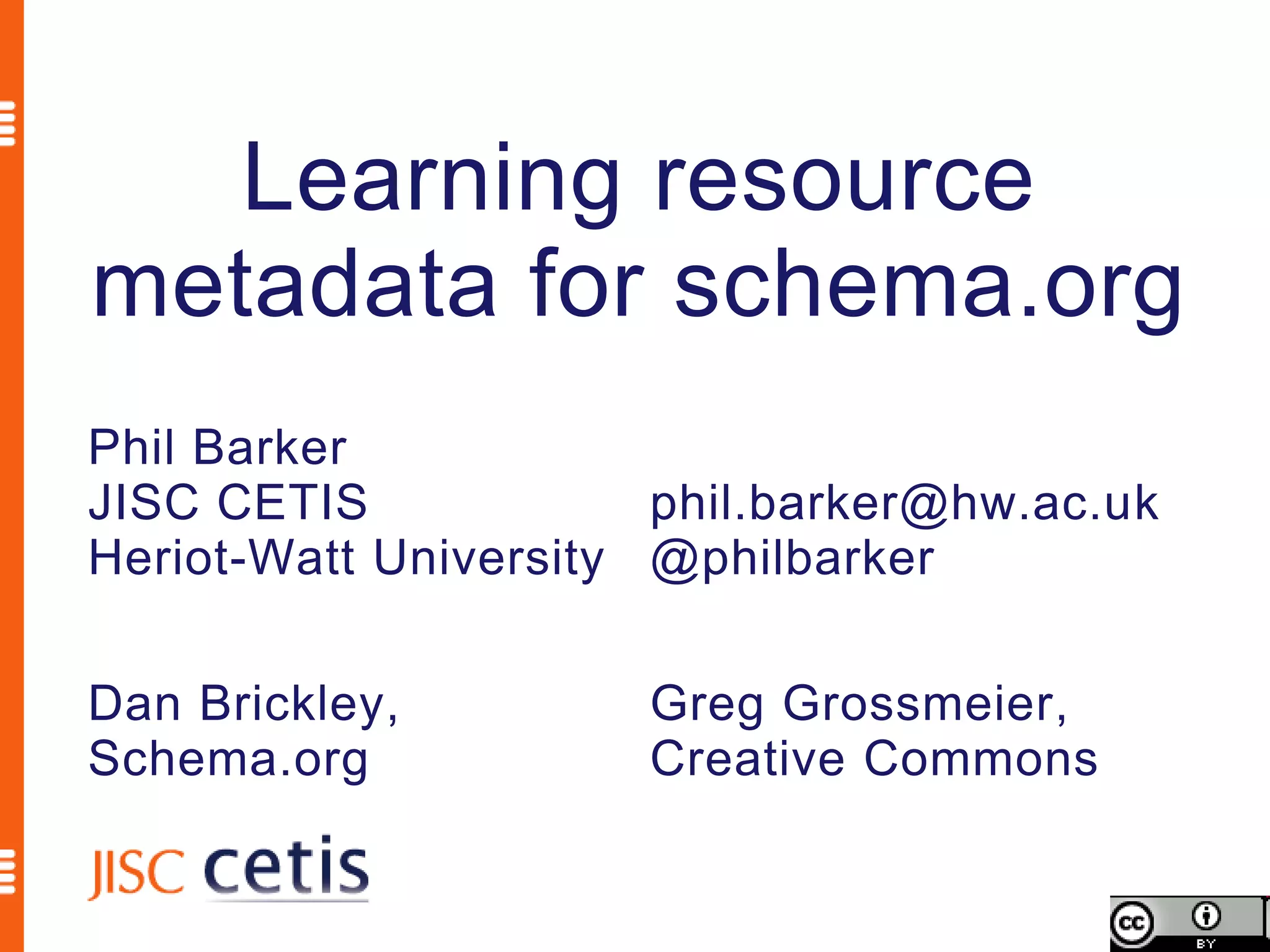 Learning resource
metadata for schema.org
Phil Barker
JISC CETIS             phil.barker@hw.ac.uk
Heriot-Watt University @philbarker

Dan Brickley,         Greg Grossmeier,
Schema.org            Creative Commons
 