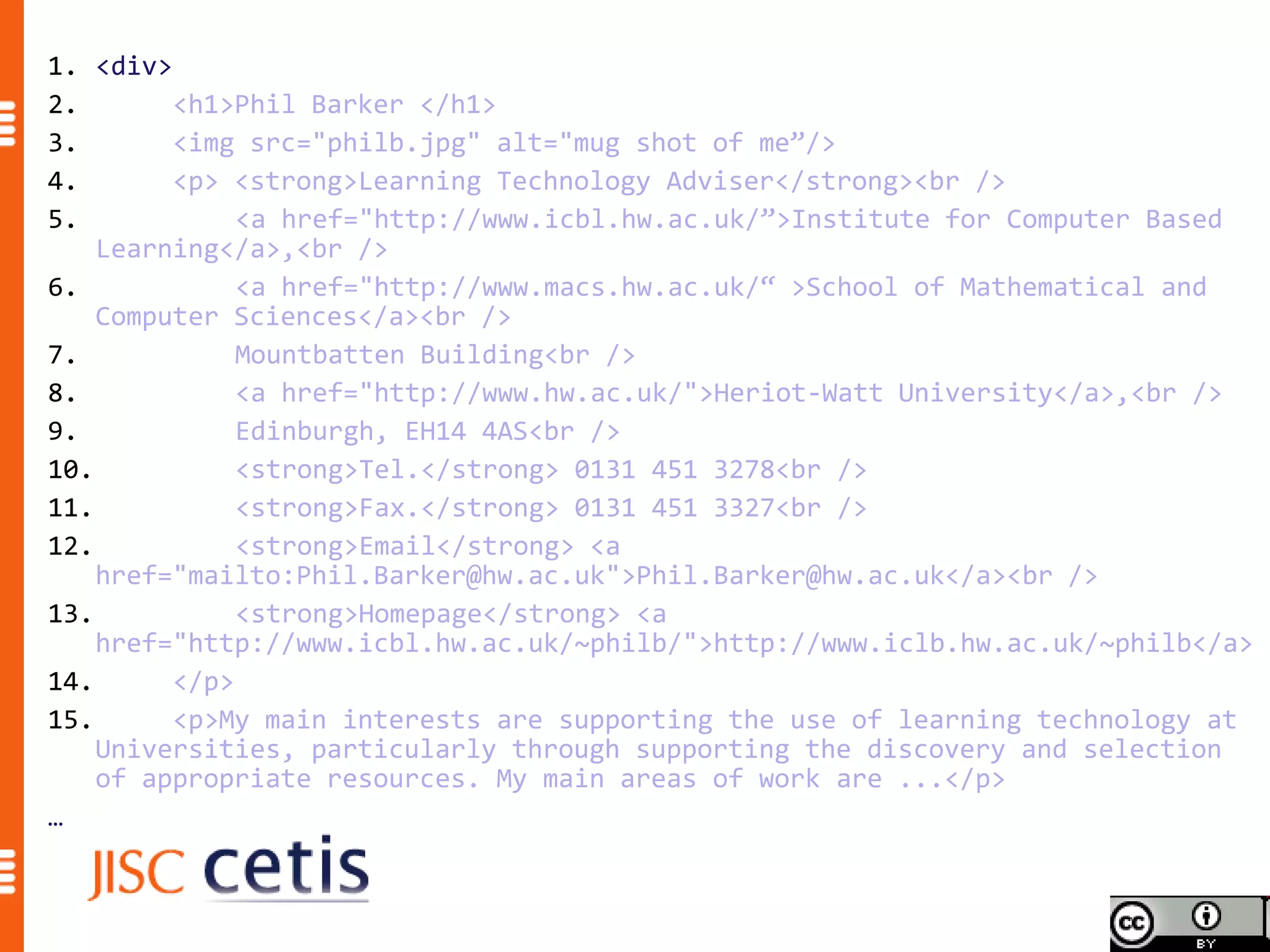 1. <div>
2.       <h1>Phil Barker </h1>
3.       <img src="philb.jpg" alt="mug shot of me”/>
4.       <p> <strong>Learning Technology Adviser</strong><br />
5.            <a href="http://www.icbl.hw.ac.uk/”>Institute for Computer Based
    Learning</a>,<br />
6.            <a href="http://www.macs.hw.ac.uk/“ >School of Mathematical and
    Computer Sciences</a><br />
7.            Mountbatten Building<br />
8.            <a href="http://www.hw.ac.uk/">Heriot-Watt University</a>,<br />
9.            Edinburgh, EH14 4AS<br />
10.           <strong>Tel.</strong> 0131 451 3278<br />
11.           <strong>Fax.</strong> 0131 451 3327<br />
12.           <strong>Email</strong> <a
    href="mailto:Phil.Barker@hw.ac.uk">Phil.Barker@hw.ac.uk</a><br />
13.           <strong>Homepage</strong> <a
    href="http://www.icbl.hw.ac.uk/~philb/">http://www.iclb.hw.ac.uk/~philb</a>
14.      </p>
15.      <p>My main interests are supporting the use of learning technology at
    Universities, particularly through supporting the discovery and selection
    of appropriate resources. My main areas of work are ...</p>
…
 