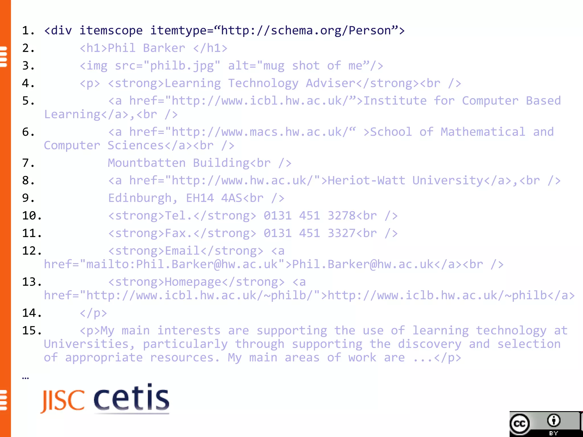 1. <div itemscope itemtype=“http://schema.org/Person”>
2.       <h1>Phil Barker </h1>
3.       <img src="philb.jpg" alt="mug shot of me”/>
4.       <p> <strong>Learning Technology Adviser</strong><br />
5.            <a href="http://www.icbl.hw.ac.uk/”>Institute for Computer Based
    Learning</a>,<br />
6.            <a href="http://www.macs.hw.ac.uk/“ >School of Mathematical and
    Computer Sciences</a><br />
7.            Mountbatten Building<br />
8.            <a href="http://www.hw.ac.uk/">Heriot-Watt University</a>,<br />
9.            Edinburgh, EH14 4AS<br />
10.           <strong>Tel.</strong> 0131 451 3278<br />
11.           <strong>Fax.</strong> 0131 451 3327<br />
12.           <strong>Email</strong> <a
    href="mailto:Phil.Barker@hw.ac.uk">Phil.Barker@hw.ac.uk</a><br />
13.           <strong>Homepage</strong> <a
    href="http://www.icbl.hw.ac.uk/~philb/">http://www.iclb.hw.ac.uk/~philb</a>
14.      </p>
15.      <p>My main interests are supporting the use of learning technology at
    Universities, particularly through supporting the discovery and selection
    of appropriate resources. My main areas of work are ...</p>
…
 