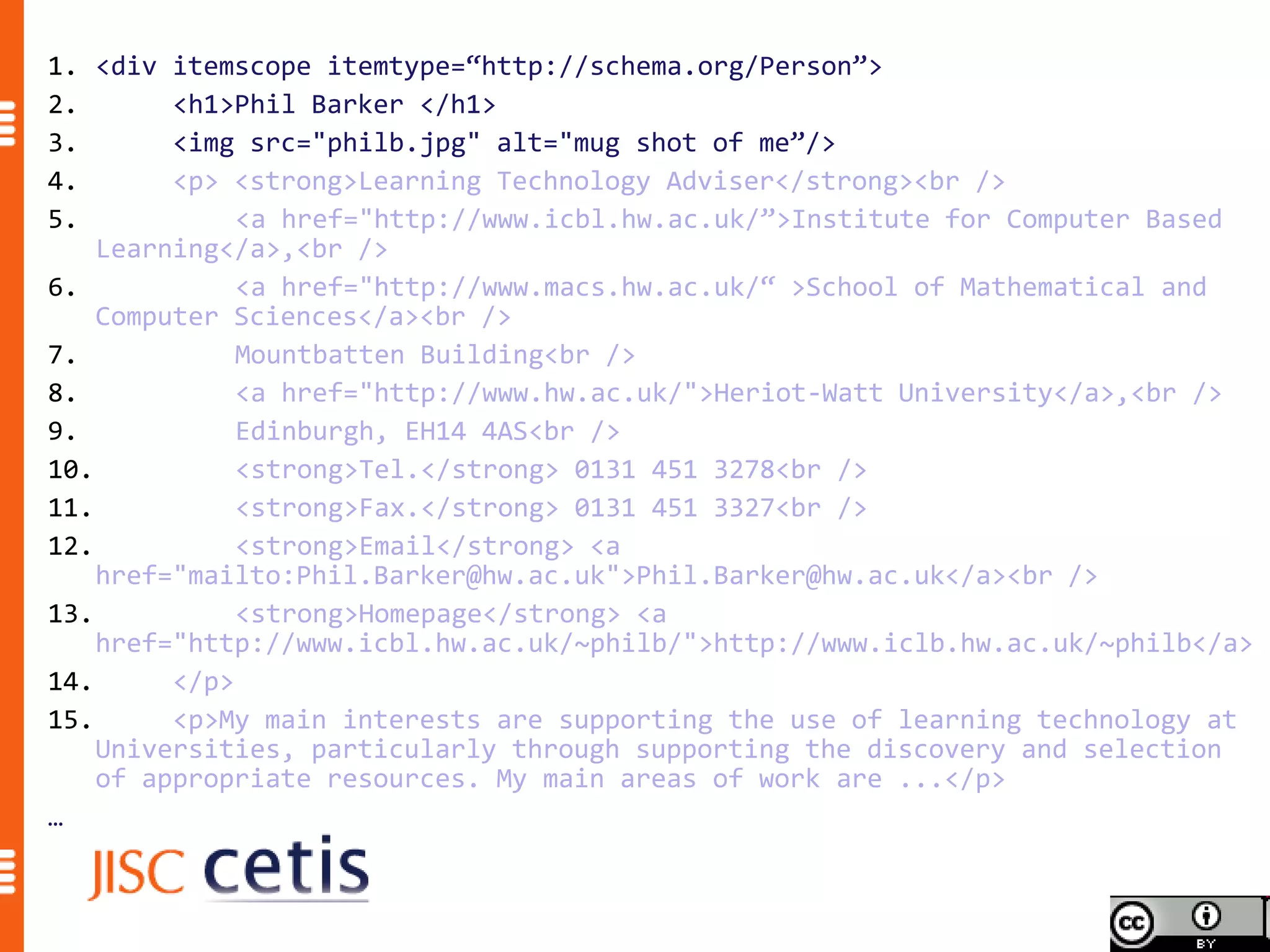 1. <div itemscope itemtype=“http://schema.org/Person”>
2.       <h1>Phil Barker </h1>
3.       <img src="philb.jpg" alt="mug shot of me”/>
4.       <p> <strong>Learning Technology Adviser</strong><br />
5.            <a href="http://www.icbl.hw.ac.uk/”>Institute for Computer Based
    Learning</a>,<br />
6.            <a href="http://www.macs.hw.ac.uk/“ >School of Mathematical and
    Computer Sciences</a><br />
7.            Mountbatten Building<br />
8.            <a href="http://www.hw.ac.uk/">Heriot-Watt University</a>,<br />
9.            Edinburgh, EH14 4AS<br />
10.           <strong>Tel.</strong> 0131 451 3278<br />
11.           <strong>Fax.</strong> 0131 451 3327<br />
12.           <strong>Email</strong> <a
    href="mailto:Phil.Barker@hw.ac.uk">Phil.Barker@hw.ac.uk</a><br />
13.           <strong>Homepage</strong> <a
    href="http://www.icbl.hw.ac.uk/~philb/">http://www.iclb.hw.ac.uk/~philb</a>
14.      </p>
15.      <p>My main interests are supporting the use of learning technology at
    Universities, particularly through supporting the discovery and selection
    of appropriate resources. My main areas of work are ...</p>
…
 