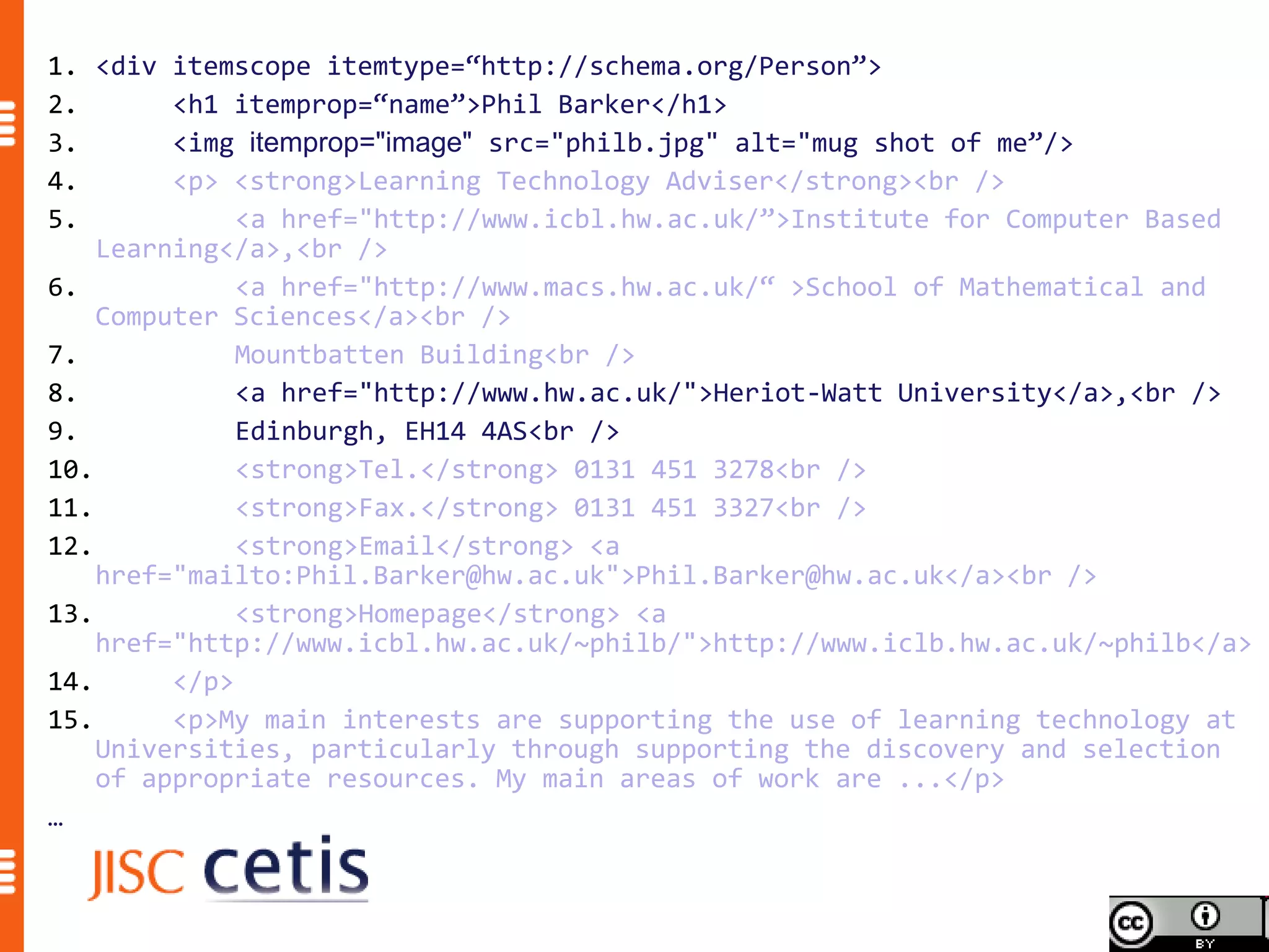 1. <div itemscope itemtype=“http://schema.org/Person”>
2.       <h1 itemprop=“name”>Phil Barker</h1>
3.       <img itemprop="image" src="philb.jpg" alt="mug shot of me”/>
4.       <p> <strong>Learning Technology Adviser</strong><br />
5.            <a href="http://www.icbl.hw.ac.uk/”>Institute for Computer Based
    Learning</a>,<br />
6.            <a href="http://www.macs.hw.ac.uk/“ >School of Mathematical and
    Computer Sciences</a><br />
7.            Mountbatten Building<br />
8.            <a href="http://www.hw.ac.uk/">Heriot-Watt University</a>,<br />
9.            Edinburgh, EH14 4AS<br />
10.           <strong>Tel.</strong> 0131 451 3278<br />
11.           <strong>Fax.</strong> 0131 451 3327<br />
12.           <strong>Email</strong> <a
    href="mailto:Phil.Barker@hw.ac.uk">Phil.Barker@hw.ac.uk</a><br />
13.           <strong>Homepage</strong> <a
    href="http://www.icbl.hw.ac.uk/~philb/">http://www.iclb.hw.ac.uk/~philb</a>
14.      </p>
15.      <p>My main interests are supporting the use of learning technology at
    Universities, particularly through supporting the discovery and selection
    of appropriate resources. My main areas of work are ...</p>
…
 