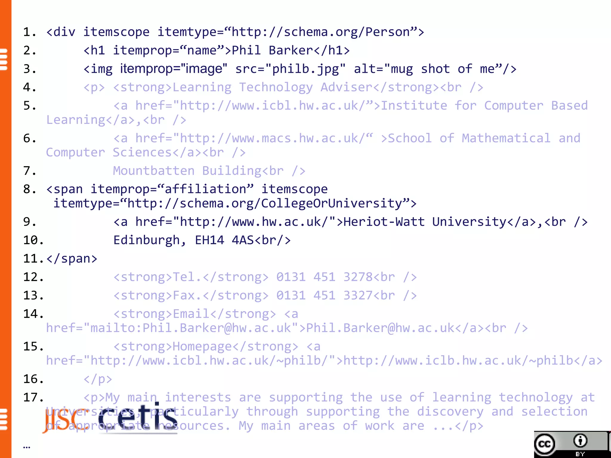 1. <div itemscope itemtype=“http://schema.org/Person”>
2.       <h1 itemprop=“name”>Phil Barker</h1>
3.       <img itemprop="image" src="philb.jpg" alt="mug shot of me”/>
4.       <p> <strong>Learning Technology Adviser</strong><br />
5.            <a href="http://www.icbl.hw.ac.uk/”>Institute for Computer Based
    Learning</a>,<br />
6.            <a href="http://www.macs.hw.ac.uk/“ >School of Mathematical and
    Computer Sciences</a><br />
7.            Mountbatten Building<br />
8. <span itemprop=“affiliation” itemscope
     itemtype=“http://schema.org/CollegeOrUniversity”>
9.            <a href="http://www.hw.ac.uk/">Heriot-Watt University</a>,<br />
10.           Edinburgh, EH14 4AS<br/>
11.</span>
12.           <strong>Tel.</strong> 0131 451 3278<br />
13.           <strong>Fax.</strong> 0131 451 3327<br />
14.           <strong>Email</strong> <a
    href="mailto:Phil.Barker@hw.ac.uk">Phil.Barker@hw.ac.uk</a><br />
15.           <strong>Homepage</strong> <a
    href="http://www.icbl.hw.ac.uk/~philb/">http://www.iclb.hw.ac.uk/~philb</a>
16.      </p>
17.      <p>My main interests are supporting the use of learning technology at
    Universities, particularly through supporting the discovery and selection
    of appropriate resources. My main areas of work are ...</p>
…
 