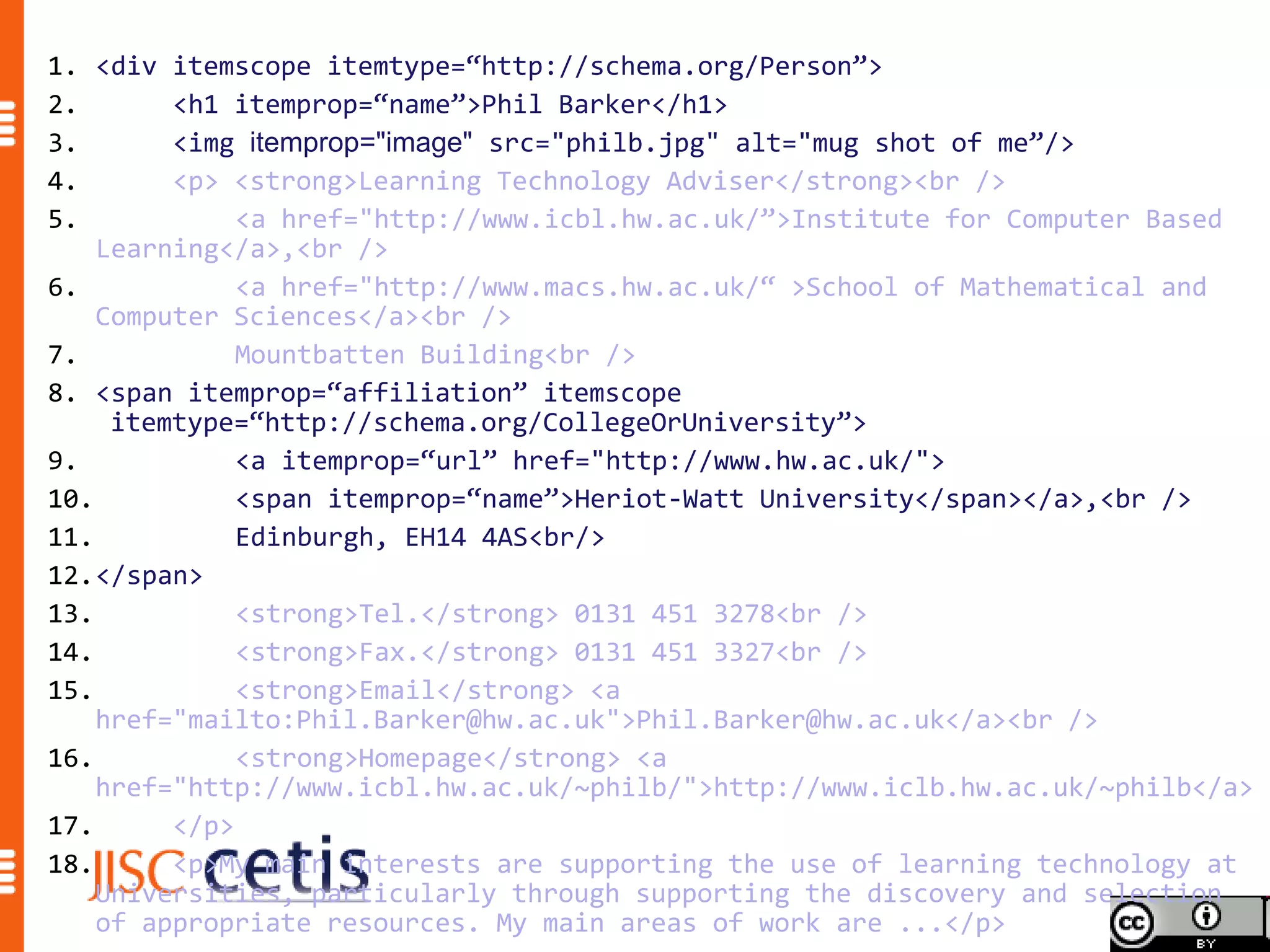 1. <div itemscope itemtype=“http://schema.org/Person”>
2.       <h1 itemprop=“name”>Phil Barker</h1>
3.       <img itemprop="image" src="philb.jpg" alt="mug shot of me”/>
4.       <p> <strong>Learning Technology Adviser</strong><br />
5.            <a href="http://www.icbl.hw.ac.uk/”>Institute for Computer Based
    Learning</a>,<br />
6.            <a href="http://www.macs.hw.ac.uk/“ >School of Mathematical and
    Computer Sciences</a><br />
7.            Mountbatten Building<br />
8. <span itemprop=“affiliation” itemscope
     itemtype=“http://schema.org/CollegeOrUniversity”>
9.            <a itemprop=“url” href="http://www.hw.ac.uk/">
10.           <span itemprop=“name”>Heriot-Watt University</span></a>,<br />
11.           Edinburgh, EH14 4AS<br/>
12.</span>
13.           <strong>Tel.</strong> 0131 451 3278<br />
14.           <strong>Fax.</strong> 0131 451 3327<br />
15.           <strong>Email</strong> <a
    href="mailto:Phil.Barker@hw.ac.uk">Phil.Barker@hw.ac.uk</a><br />
16.           <strong>Homepage</strong> <a
    href="http://www.icbl.hw.ac.uk/~philb/">http://www.iclb.hw.ac.uk/~philb</a>
17.      </p>
18.      <p>My main interests are supporting the use of learning technology at
    Universities, particularly through supporting the discovery and selection
    of appropriate resources. My main areas of work are ...</p>
 