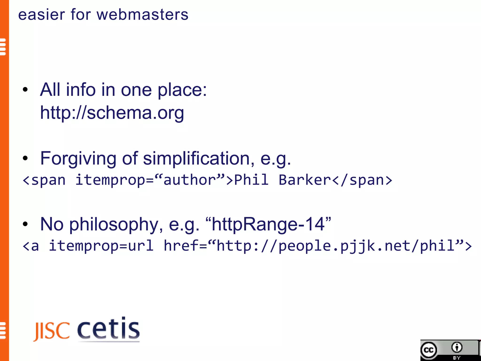 easier for webmasters



• All info in one place:
  http://schema.org

• Forgiving of simplification, e.g.
<span itemprop=“author”>Phil Barker</span>

• No philosophy, e.g. “httpRange-14”
<a itemprop=url href=“http://people.pjjk.net/phil”>
 