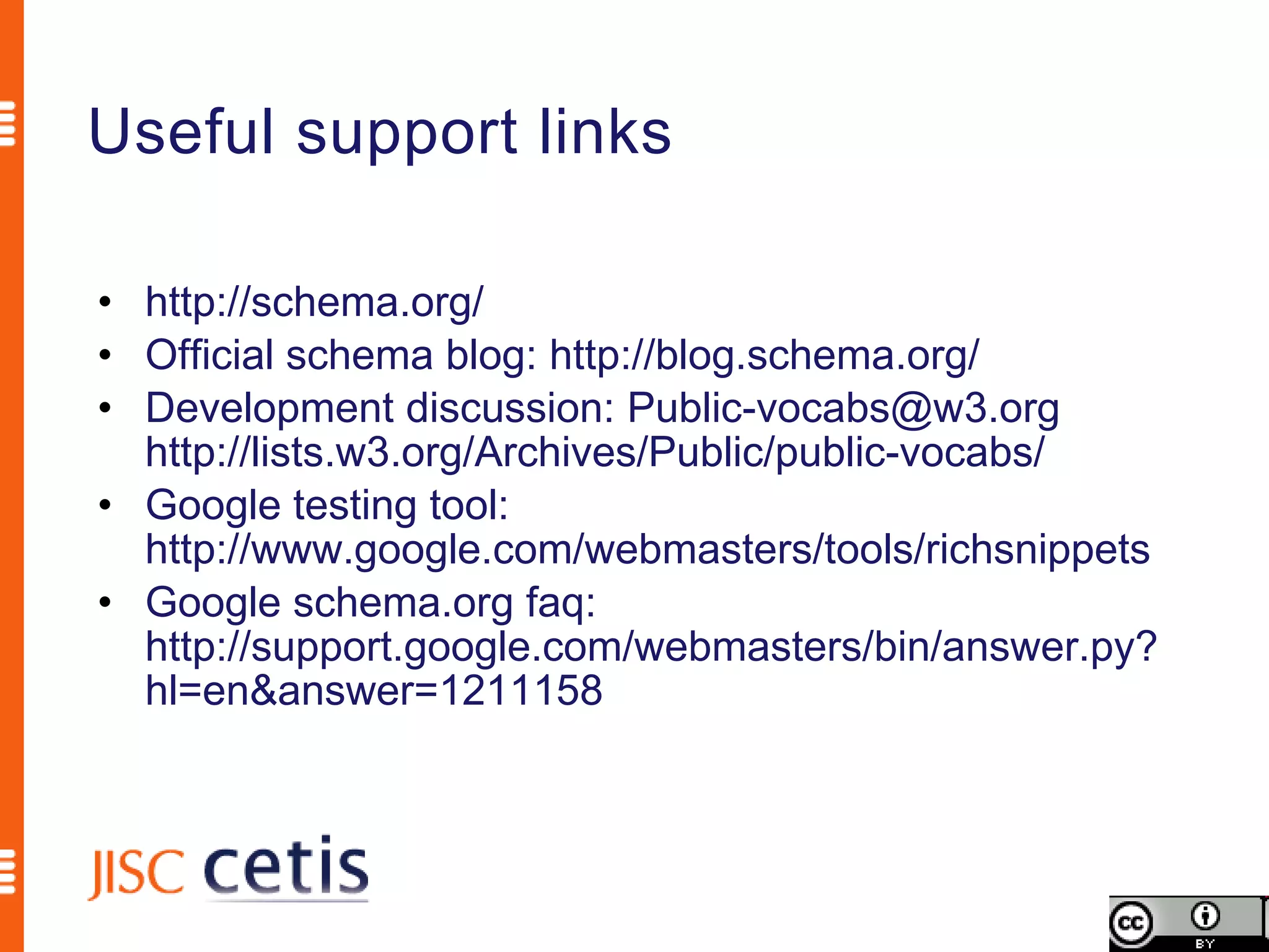 Useful support links

• http://schema.org/
• Official schema blog: http://blog.schema.org/
• Development discussion: Public-vocabs@w3.org
  http://lists.w3.org/Archives/Public/public-vocabs/
• Google testing tool:
  http://www.google.com/webmasters/tools/richsnippets
• Google schema.org faq:
  http://support.google.com/webmasters/bin/answer.py?
  hl=en&answer=1211158
 