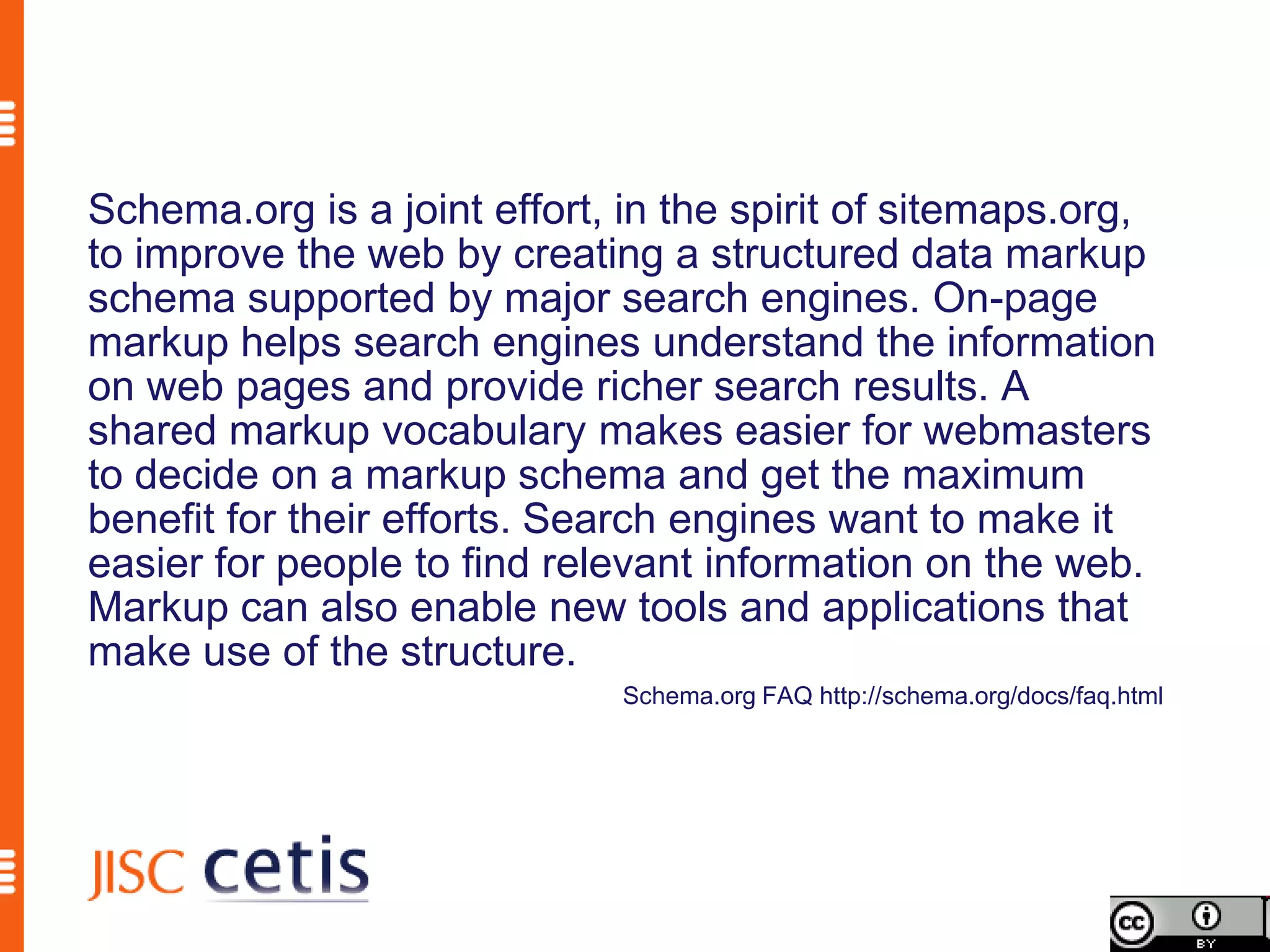Schema.org is a joint effort, in the spirit of sitemaps.org,
to improve the web by creating a structured data markup
schema supported by major search engines. On-page
markup helps search engines understand the information
on web pages and provide richer search results. A
shared markup vocabulary makes easier for webmasters
to decide on a markup schema and get the maximum
benefit for their efforts. Search engines want to make it
easier for people to find relevant information on the web.
Markup can also enable new tools and applications that
make use of the structure.
                              Schema.org FAQ http://schema.org/docs/faq.html
 