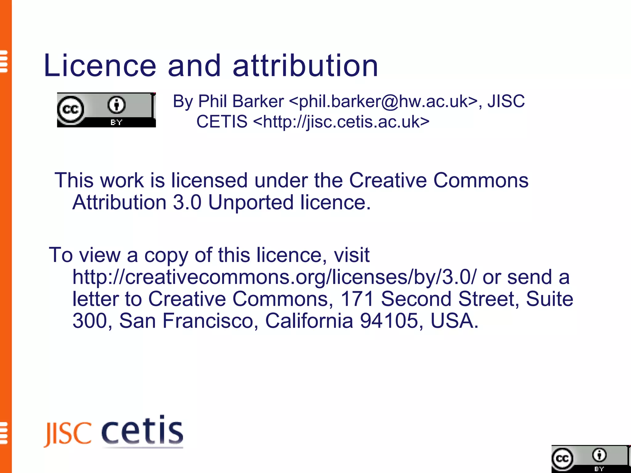 Licence and attribution
             By Phil Barker <phil.barker@hw.ac.uk>, JISC
                CETIS <http://jisc.cetis.ac.uk>


This work is licensed under the Creative Commons
 Attribution 3.0 Unported licence.

To view a copy of this licence, visit
  http://creativecommons.org/licenses/by/3.0/ or send a
  letter to Creative Commons, 171 Second Street, Suite
  300, San Francisco, California 94105, USA.
 