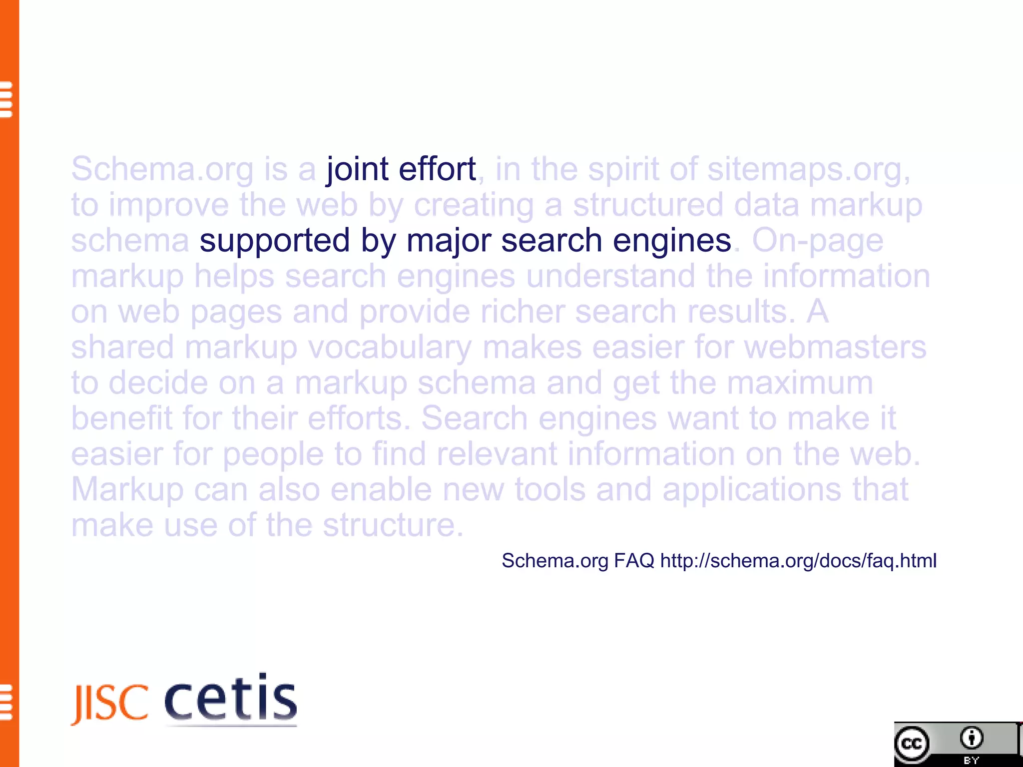 Schema.org is a joint effort, in the spirit of sitemaps.org,
to improve the web by creating a structured data markup
schema supported by major search engines. On-page
markup helps search engines understand the information
on web pages and provide richer search results. A
shared markup vocabulary makes easier for webmasters
to decide on a markup schema and get the maximum
benefit for their efforts. Search engines want to make it
easier for people to find relevant information on the web.
Markup can also enable new tools and applications that
make use of the structure.
                              Schema.org FAQ http://schema.org/docs/faq.html
 