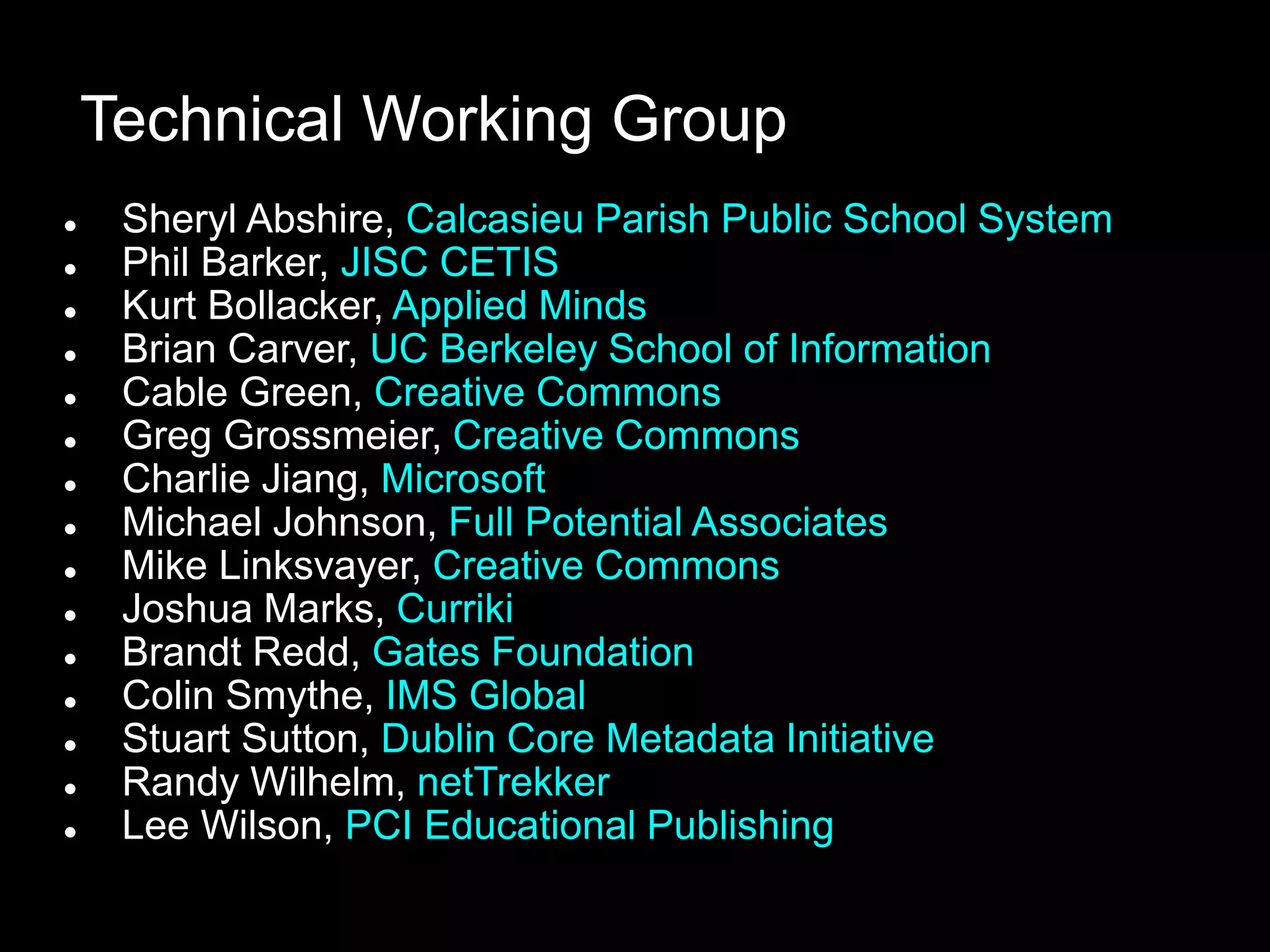 Technical Working Group
    Sheryl Abshire, Calcasieu Parish Public School System
    Phil Barker, JISC CETIS
    Kurt Bollacker, Applied Minds
    Brian Carver, UC Berkeley School of Information
    Cable Green, Creative Commons
    Greg Grossmeier, Creative Commons
    Charlie Jiang, Microsoft
    Michael Johnson, Full Potential Associates
    Mike Linksvayer, Creative Commons
    Joshua Marks, Curriki
    Brandt Redd, Gates Foundation
    Colin Smythe, IMS Global
    Stuart Sutton, Dublin Core Metadata Initiative
    Randy Wilhelm, netTrekker
    Lee Wilson, PCI Educational Publishing
 