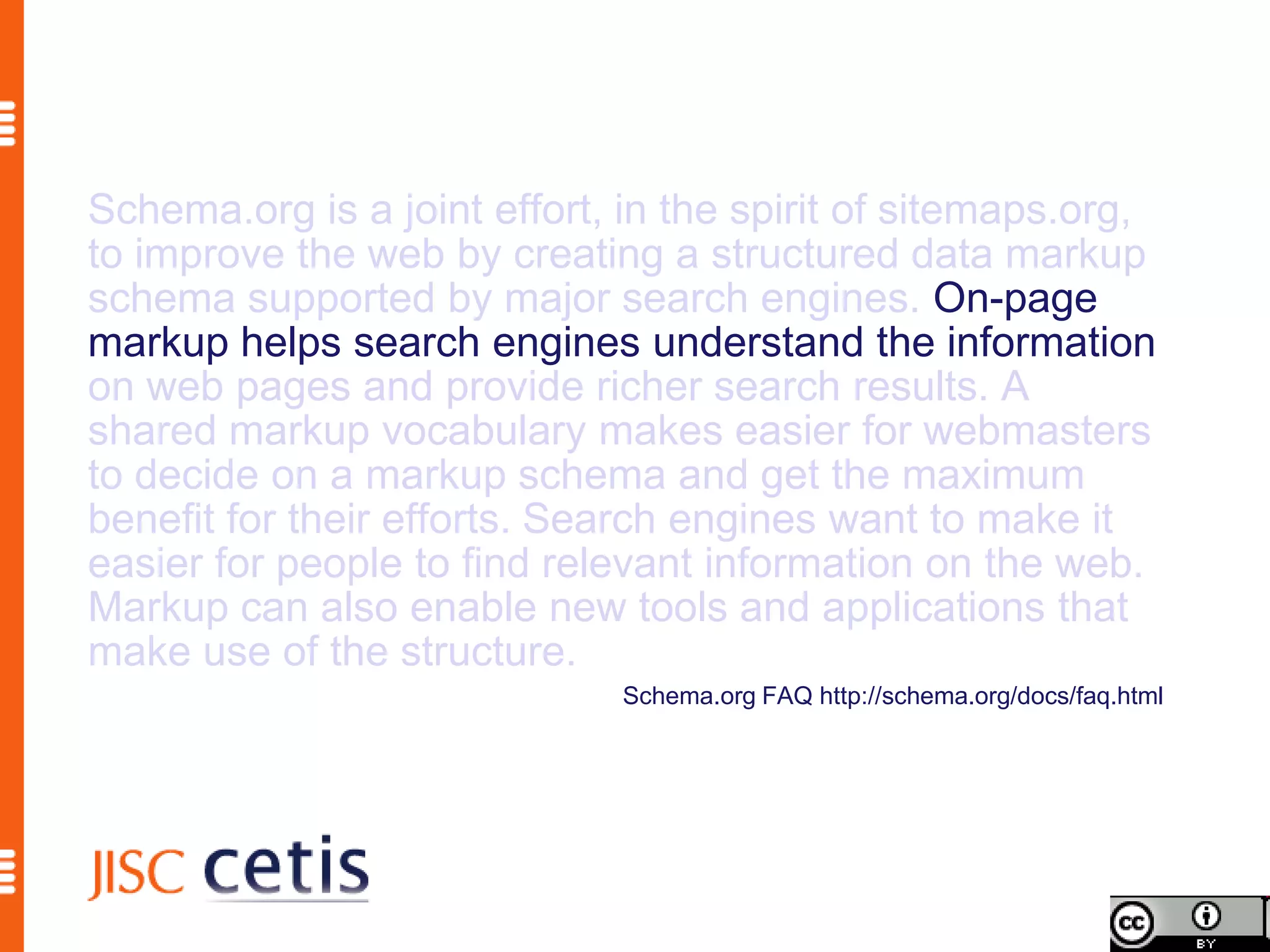 Schema.org is a joint effort, in the spirit of sitemaps.org,
to improve the web by creating a structured data markup
schema supported by major search engines. On-page
markup helps search engines understand the information
on web pages and provide richer search results. A
shared markup vocabulary makes easier for webmasters
to decide on a markup schema and get the maximum
benefit for their efforts. Search engines want to make it
easier for people to find relevant information on the web.
Markup can also enable new tools and applications that
make use of the structure.
                              Schema.org FAQ http://schema.org/docs/faq.html
 