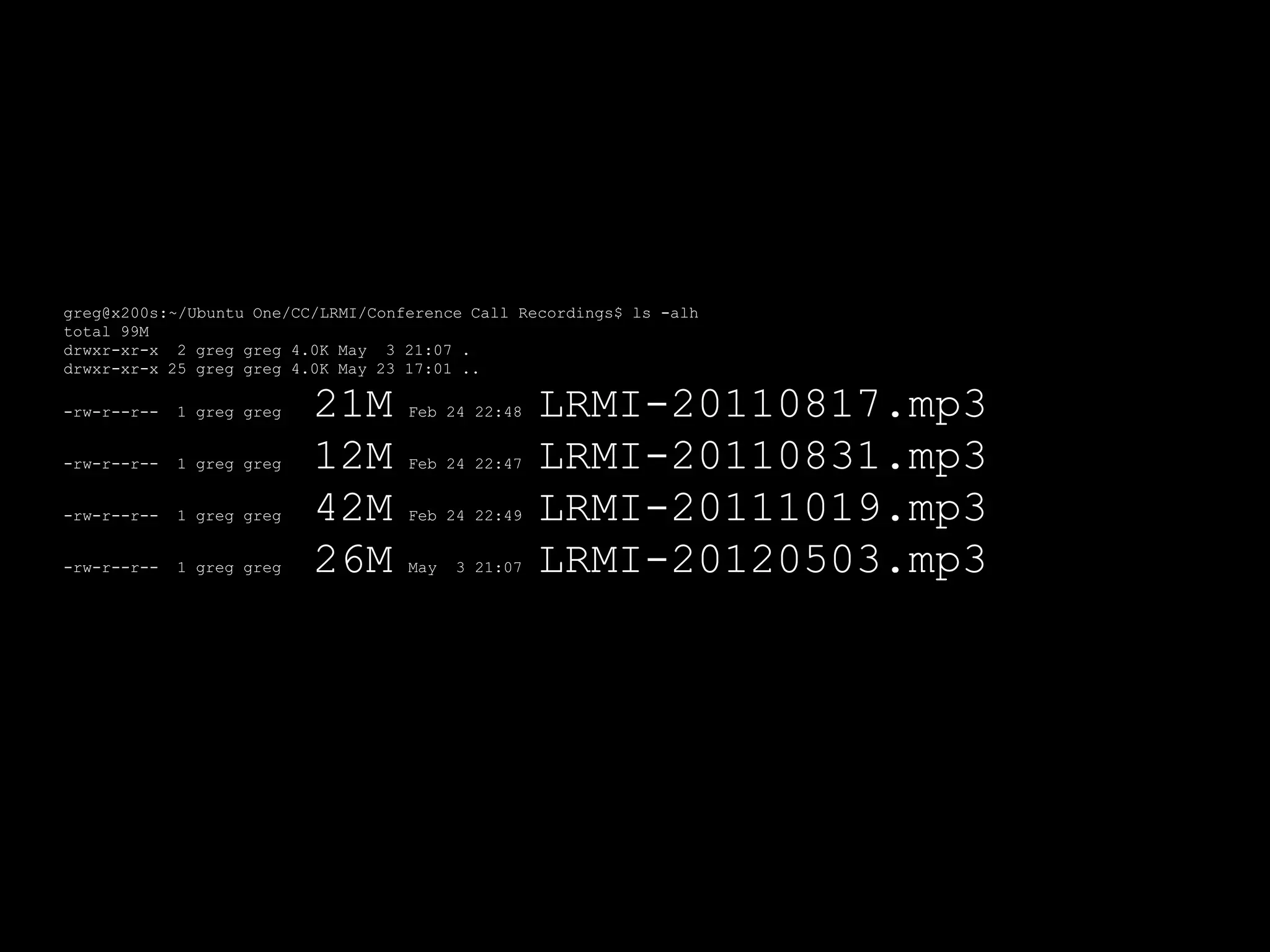 greg@x200s:~/Ubuntu One/CC/LRMI/Conference Call Recordings$ ls -alh
total 99M
drwxr-xr-x 2 greg greg 4.0K May 3 21:07 .
drwxr-xr-x 25 greg greg 4.0K May 23 17:01 ..

-rw-r--r--   1 greg greg   21M      Feb 24 22:48    LRMI-20110817.mp3
-rw-r--r--   1 greg greg   12M      Feb 24 22:47    LRMI-20110831.mp3
-rw-r--r--   1 greg greg   42M      Feb 24 22:49    LRMI-20111019.mp3
-rw-r--r--   1 greg greg   26M      May   3 21:07   LRMI-20120503.mp3
 