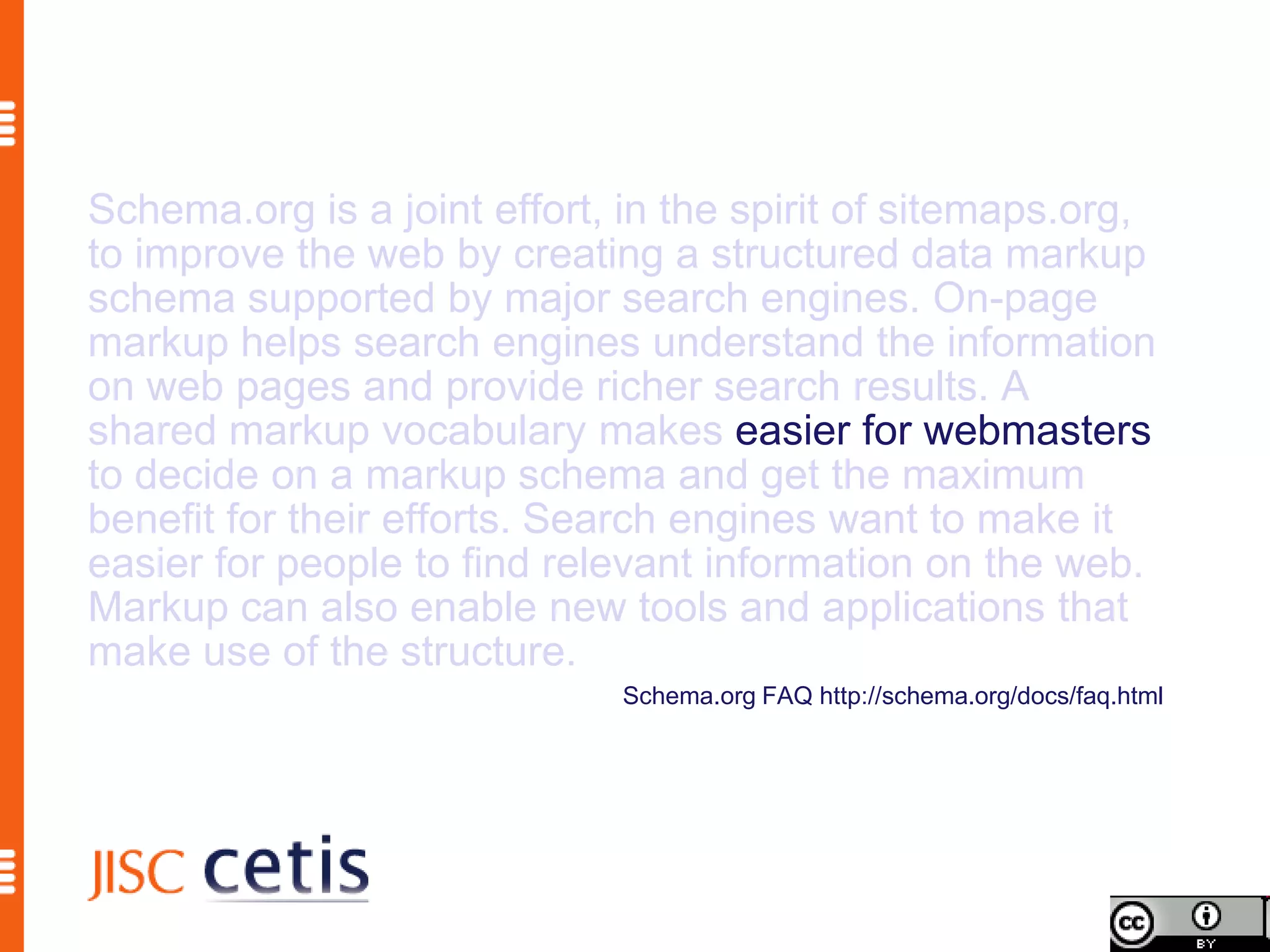 Schema.org is a joint effort, in the spirit of sitemaps.org,
to improve the web by creating a structured data markup
schema supported by major search engines. On-page
markup helps search engines understand the information
on web pages and provide richer search results. A
shared markup vocabulary makes easier for webmasters
to decide on a markup schema and get the maximum
benefit for their efforts. Search engines want to make it
easier for people to find relevant information on the web.
Markup can also enable new tools and applications that
make use of the structure.
                              Schema.org FAQ http://schema.org/docs/faq.html
 