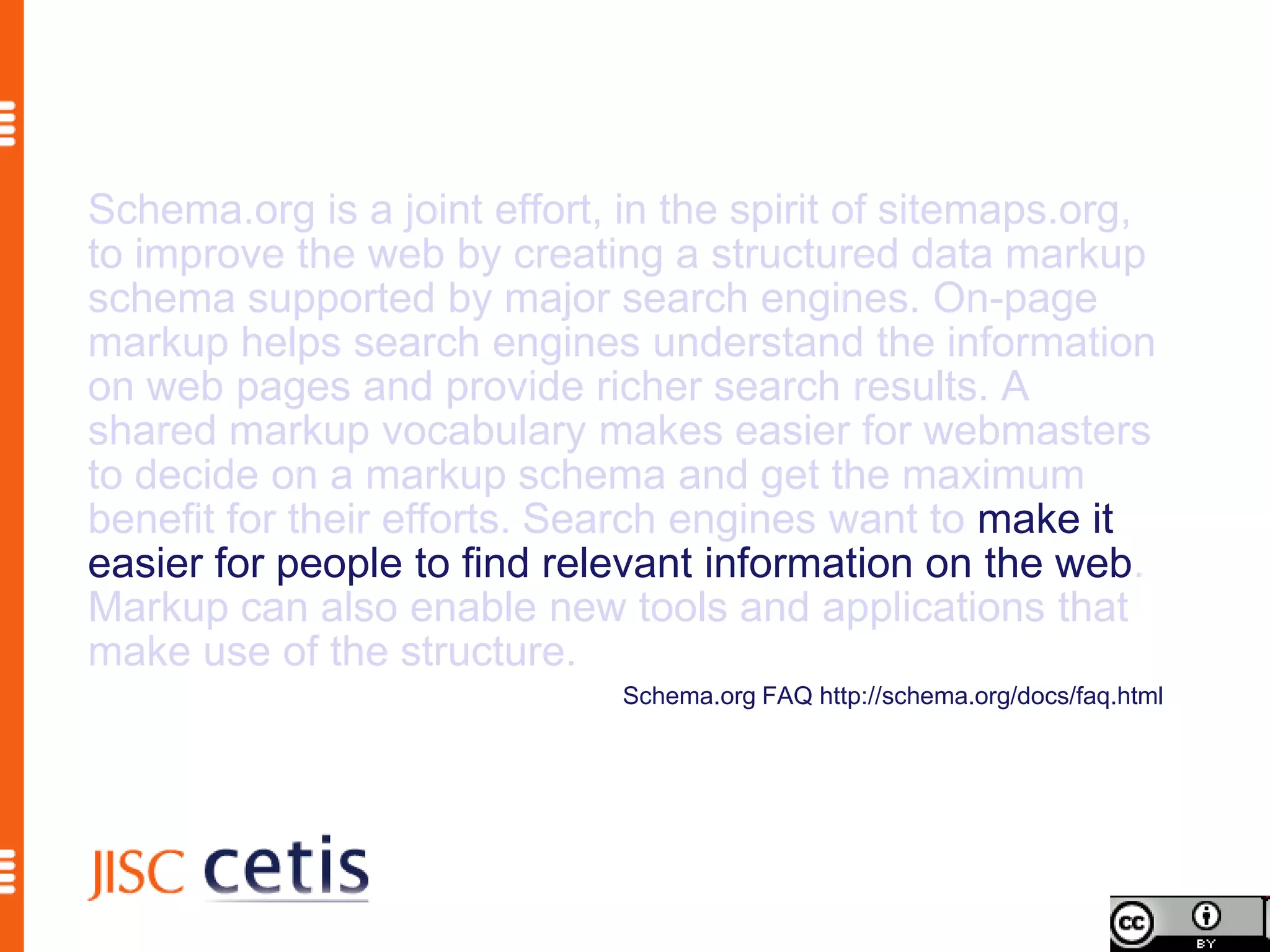 Schema.org is a joint effort, in the spirit of sitemaps.org,
to improve the web by creating a structured data markup
schema supported by major search engines. On-page
markup helps search engines understand the information
on web pages and provide richer search results. A
shared markup vocabulary makes easier for webmasters
to decide on a markup schema and get the maximum
benefit for their efforts. Search engines want to make it
easier for people to find relevant information on the web.
Markup can also enable new tools and applications that
make use of the structure.
                              Schema.org FAQ http://schema.org/docs/faq.html
 