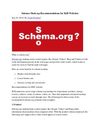Schema Mark-up Recommendations for B2B Websites
July 10, 2014 | By Team Position²
What is schema.org?
Schema.org markup assists search engines like Google, Yahoo!, Bing and Yandex to take
in the information present on the web pages and provide richer results, which makes it
easier for users to find the right web pages.
Here are some benefits of schema markup:
 Higher click-through rates
 Lower bounce rate
 Increase in long tail conversions
Recommendations for B2B websites
B2B marketers can leverage schema.org markup for corporations, products, ratings,
reviews, authors, events, locations, videos, etc. Sites that implement structured markup
can see an increase in click-through rates. The following list shows some of the
recommended schema.org elements with examples:
1. Product
Schema.org markup helps search engines like Google, Yahoo! and Bing gather
information about products that companies offer. With the product schema employed, the
following rich snippet shows what would appear in search results:
 