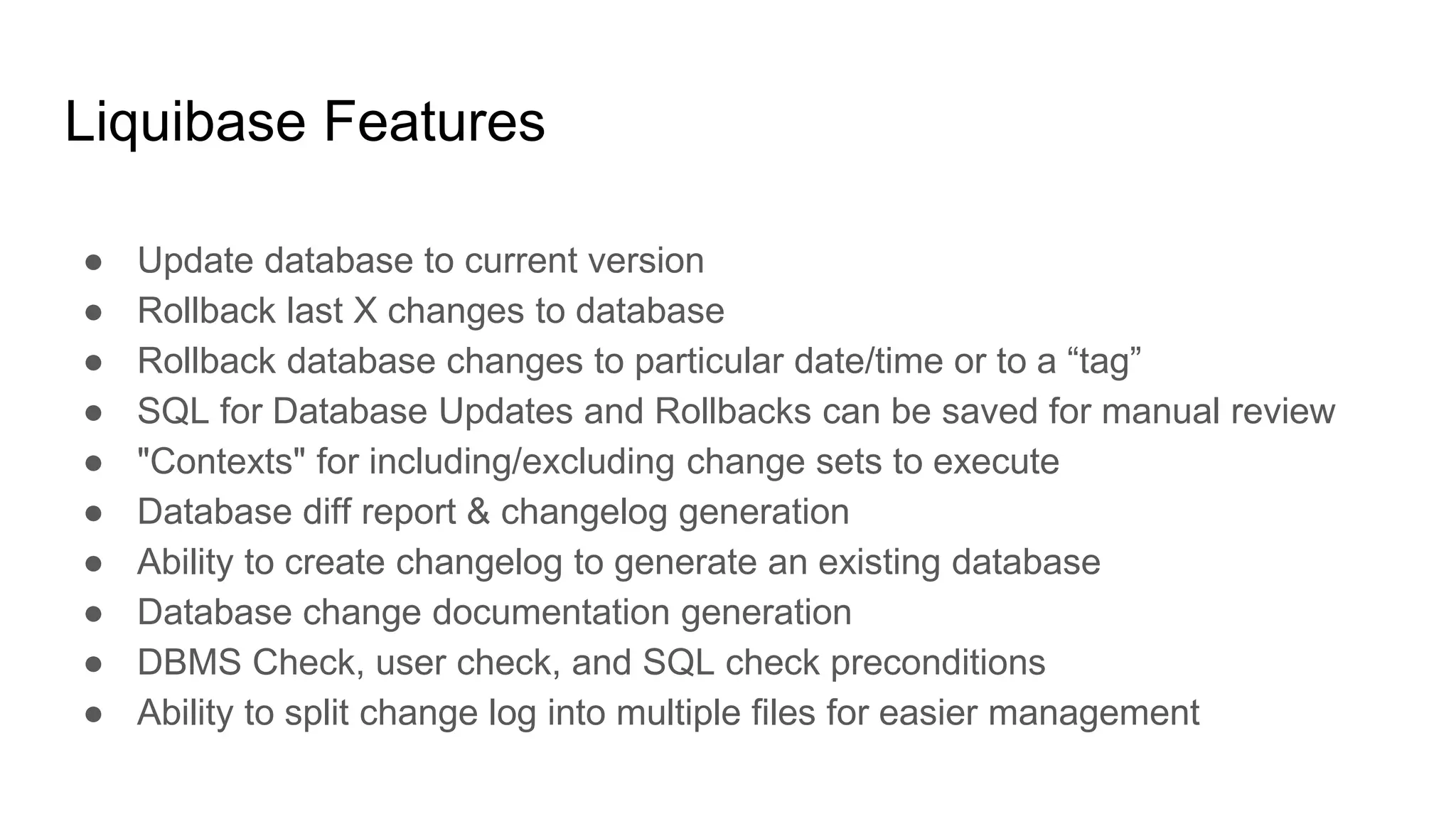 Liquibase Features
● Update database to current version
● Rollback last X changes to database
● Rollback database changes to particular date/time or to a “tag”
● SQL for Database Updates and Rollbacks can be saved for manual review
● "Contexts" for including/excluding change sets to execute
● Database diff report & changelog generation
● Ability to create changelog to generate an existing database
● Database change documentation generation
● DBMS Check, user check, and SQL check preconditions
● Ability to split change log into multiple files for easier management
 