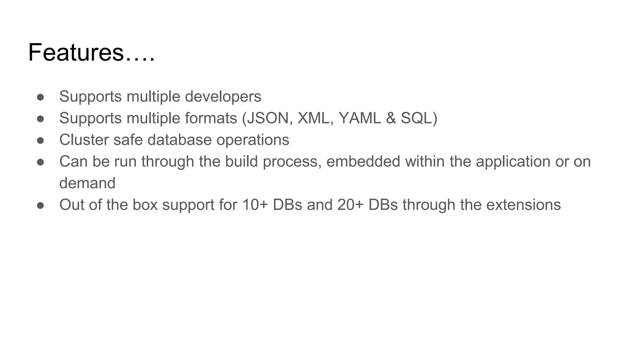 Features….
● Supports multiple developers
● Supports multiple formats (JSON, XML, YAML & SQL)
● Cluster safe database operations
● Can be run through the build process, embedded within the application or on
demand
● Out of the box support for 10+ DBs and 20+ DBs through the extensions
 