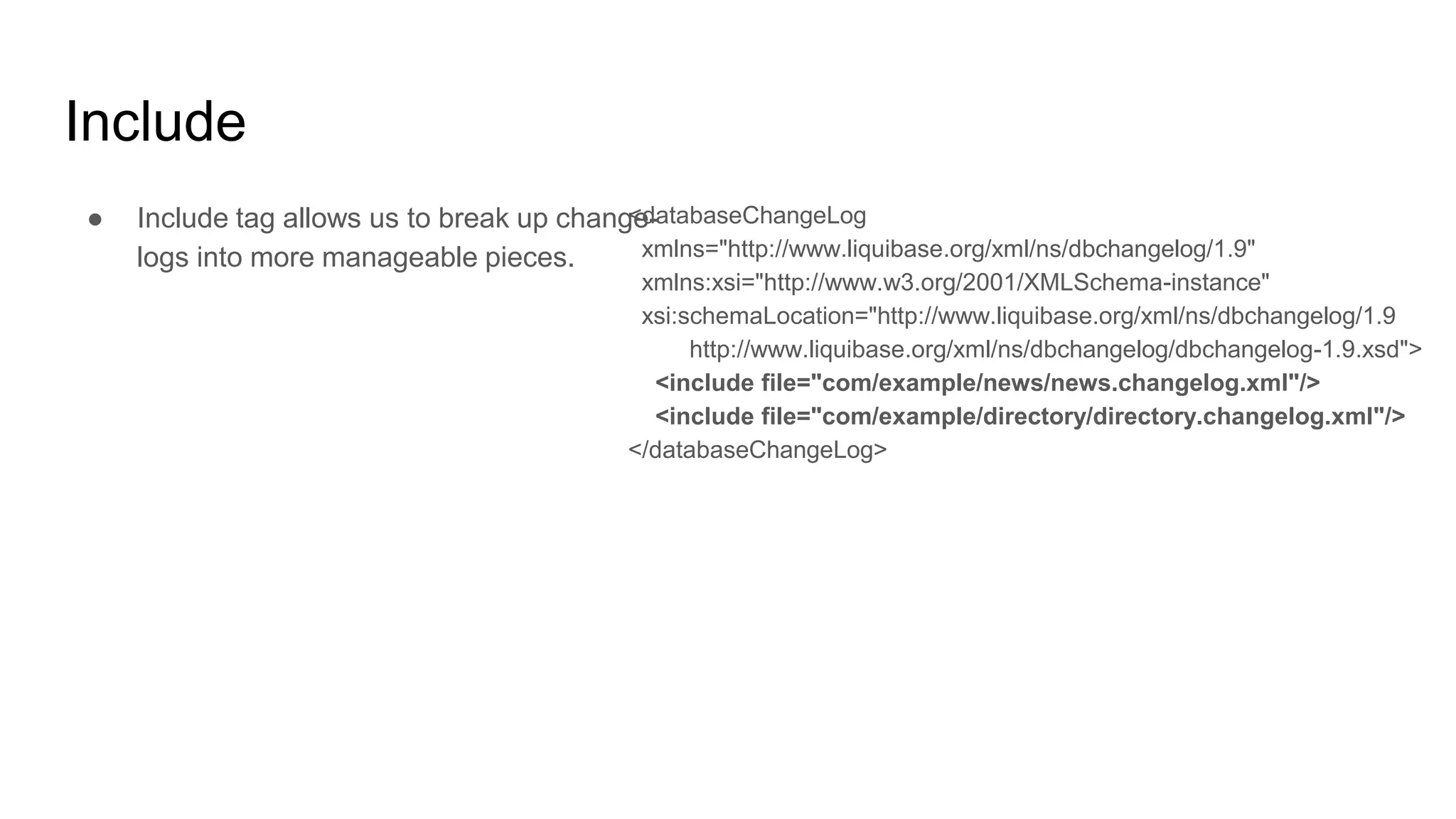 Include
● Include tag allows us to break up change-
logs into more manageable pieces.
<databaseChangeLog
xmlns="http://www.liquibase.org/xml/ns/dbchangelog/1.9"
xmlns:xsi="http://www.w3.org/2001/XMLSchema-instance"
xsi:schemaLocation="http://www.liquibase.org/xml/ns/dbchangelog/1.9
http://www.liquibase.org/xml/ns/dbchangelog/dbchangelog-1.9.xsd">
<include file="com/example/news/news.changelog.xml"/>
<include file="com/example/directory/directory.changelog.xml"/>
</databaseChangeLog>
 
