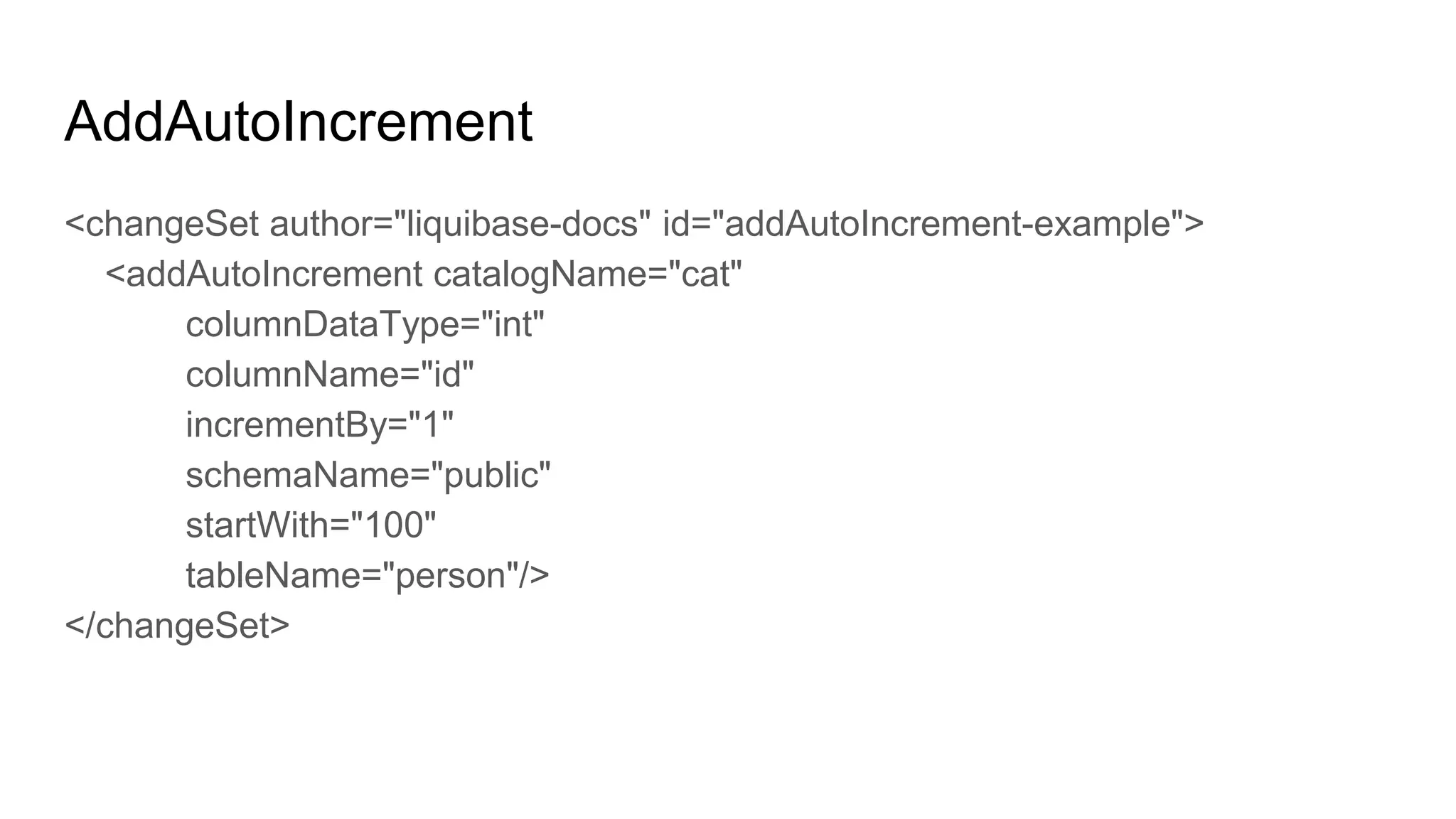 AddAutoIncrement
<changeSet author="liquibase-docs" id="addAutoIncrement-example">
<addAutoIncrement catalogName="cat"
columnDataType="int"
columnName="id"
incrementBy="1"
schemaName="public"
startWith="100"
tableName="person"/>
</changeSet>
 