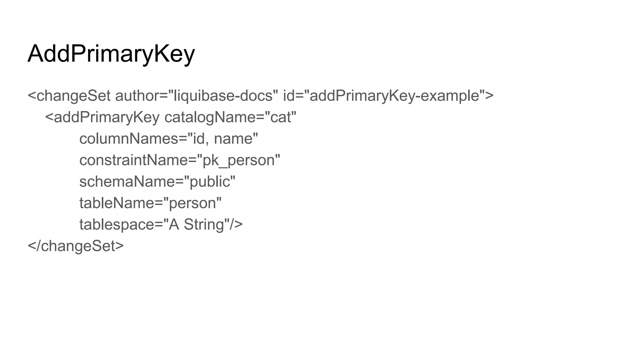 AddPrimaryKey
<changeSet author="liquibase-docs" id="addPrimaryKey-example">
<addPrimaryKey catalogName="cat"
columnNames="id, name"
constraintName="pk_person"
schemaName="public"
tableName="person"
tablespace="A String"/>
</changeSet>
 