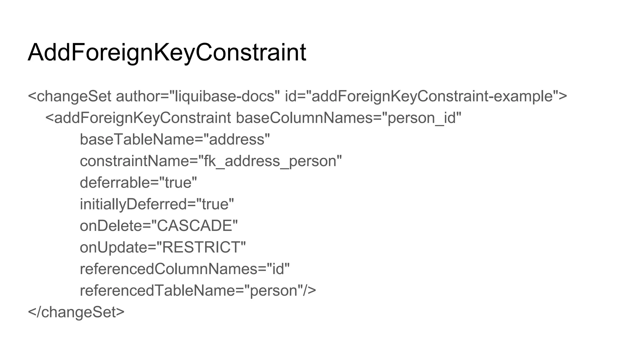 AddForeignKeyConstraint
<changeSet author="liquibase-docs" id="addForeignKeyConstraint-example">
<addForeignKeyConstraint baseColumnNames="person_id"
baseTableName="address"
constraintName="fk_address_person"
deferrable="true"
initiallyDeferred="true"
onDelete="CASCADE"
onUpdate="RESTRICT"
referencedColumnNames="id"
referencedTableName="person"/>
</changeSet>
 