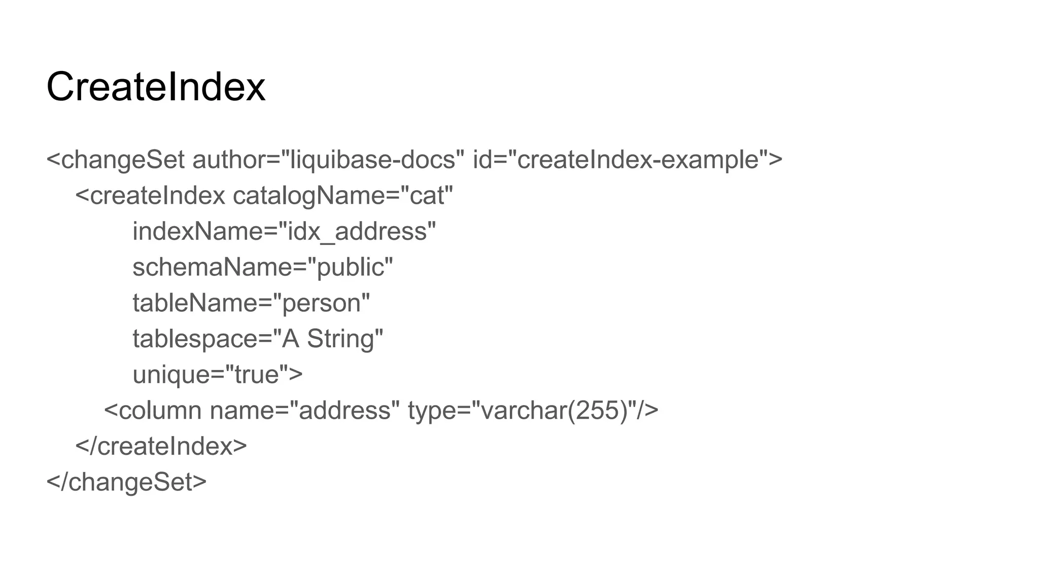 CreateIndex
<changeSet author="liquibase-docs" id="createIndex-example">
<createIndex catalogName="cat"
indexName="idx_address"
schemaName="public"
tableName="person"
tablespace="A String"
unique="true">
<column name="address" type="varchar(255)"/>
</createIndex>
</changeSet>
 