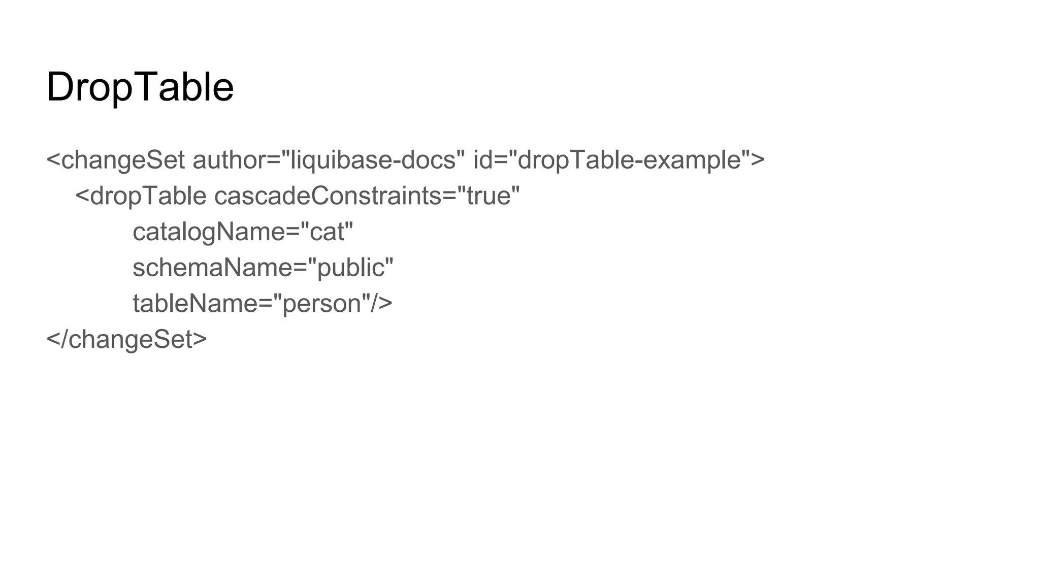 DropTable
<changeSet author="liquibase-docs" id="dropTable-example">
<dropTable cascadeConstraints="true"
catalogName="cat"
schemaName="public"
tableName="person"/>
</changeSet>
 