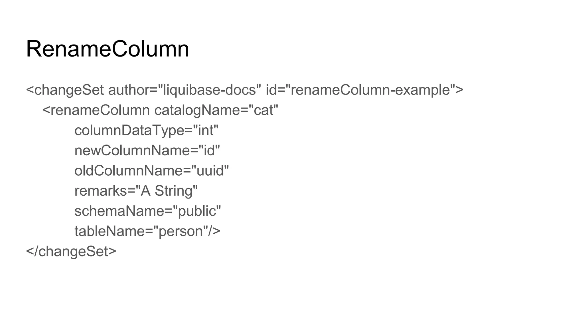 RenameColumn
<changeSet author="liquibase-docs" id="renameColumn-example">
<renameColumn catalogName="cat"
columnDataType="int"
newColumnName="id"
oldColumnName="uuid"
remarks="A String"
schemaName="public"
tableName="person"/>
</changeSet>
 