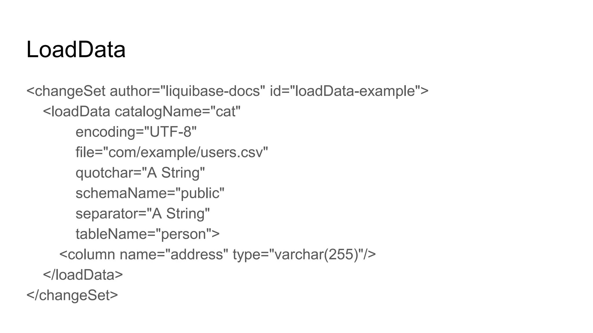 LoadData
<changeSet author="liquibase-docs" id="loadData-example">
<loadData catalogName="cat"
encoding="UTF-8"
file="com/example/users.csv"
quotchar="A String"
schemaName="public"
separator="A String"
tableName="person">
<column name="address" type="varchar(255)"/>
</loadData>
</changeSet>
 