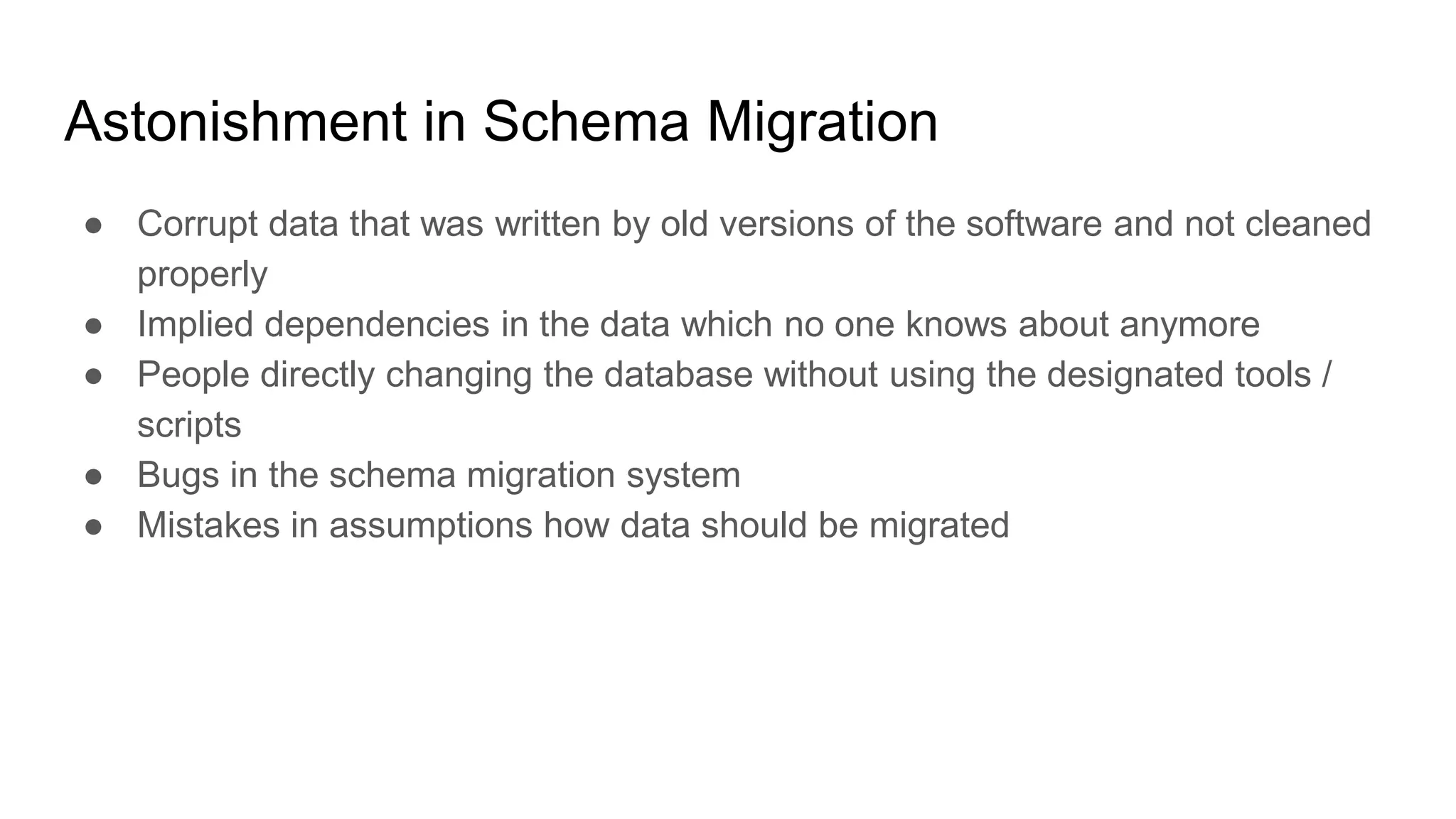 Astonishment in Schema Migration
● Corrupt data that was written by old versions of the software and not cleaned
properly
● Implied dependencies in the data which no one knows about anymore
● People directly changing the database without using the designated tools /
scripts
● Bugs in the schema migration system
● Mistakes in assumptions how data should be migrated
 