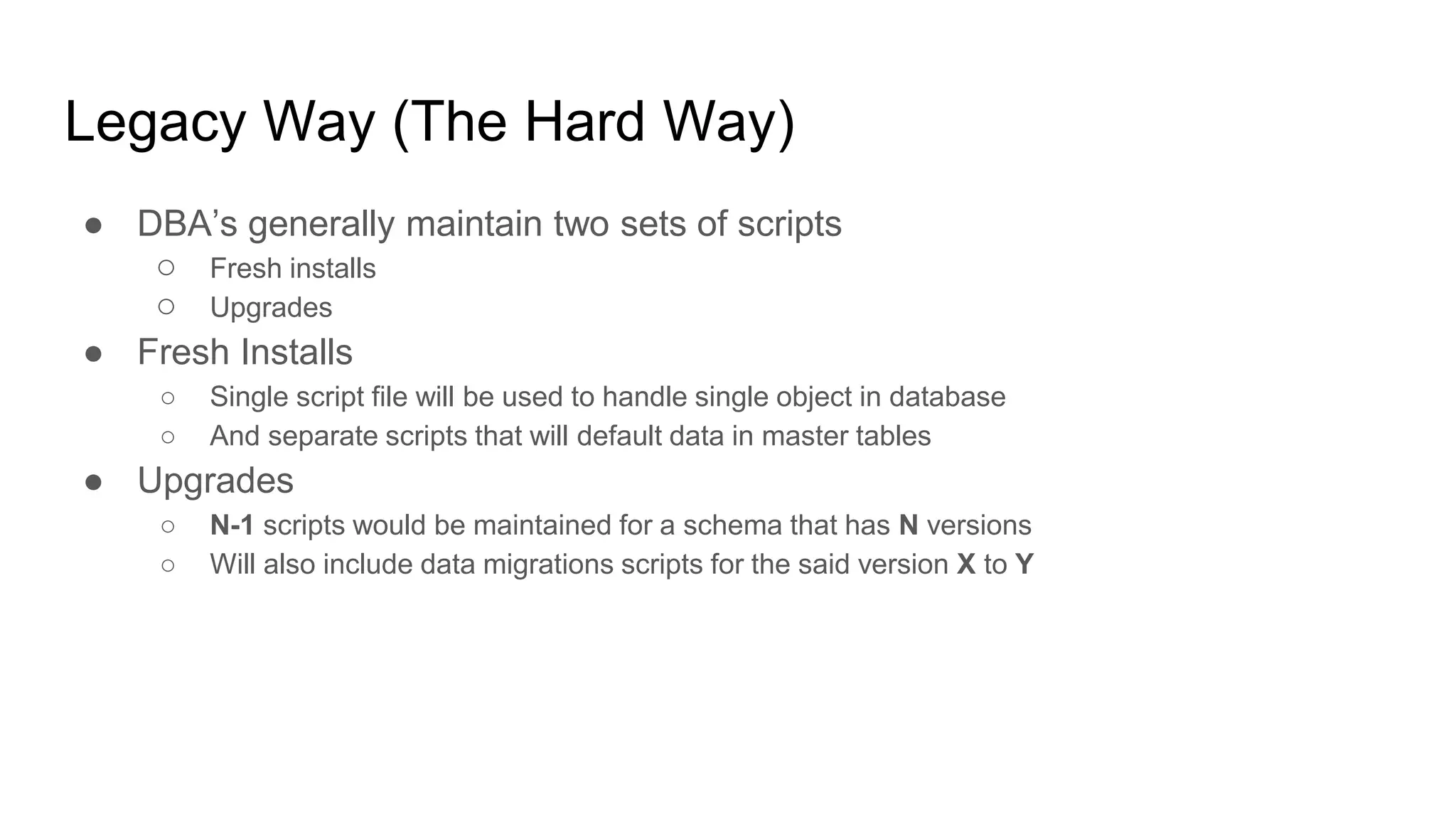 Legacy Way (The Hard Way)
● DBA’s generally maintain two sets of scripts
○ Fresh installs
○ Upgrades
● Fresh Installs
○ Single script file will be used to handle single object in database
○ And separate scripts that will default data in master tables
● Upgrades
○ N-1 scripts would be maintained for a schema that has N versions
○ Will also include data migrations scripts for the said version X to Y
 