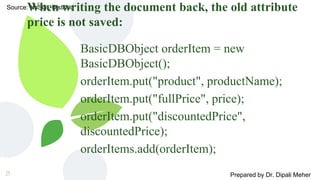 Source: NoSQL Distilled
Prepared by Dr. Dipali Meher
When writing the document back, the old attribute
price is not saved:
BasicDBObject orderItem = new
BasicDBObject();
orderItem.put("product", productName);
orderItem.put("fullPrice", price);
orderItem.put("discountedPrice",
discountedPrice);
orderItems.add(orderItem);
21
 