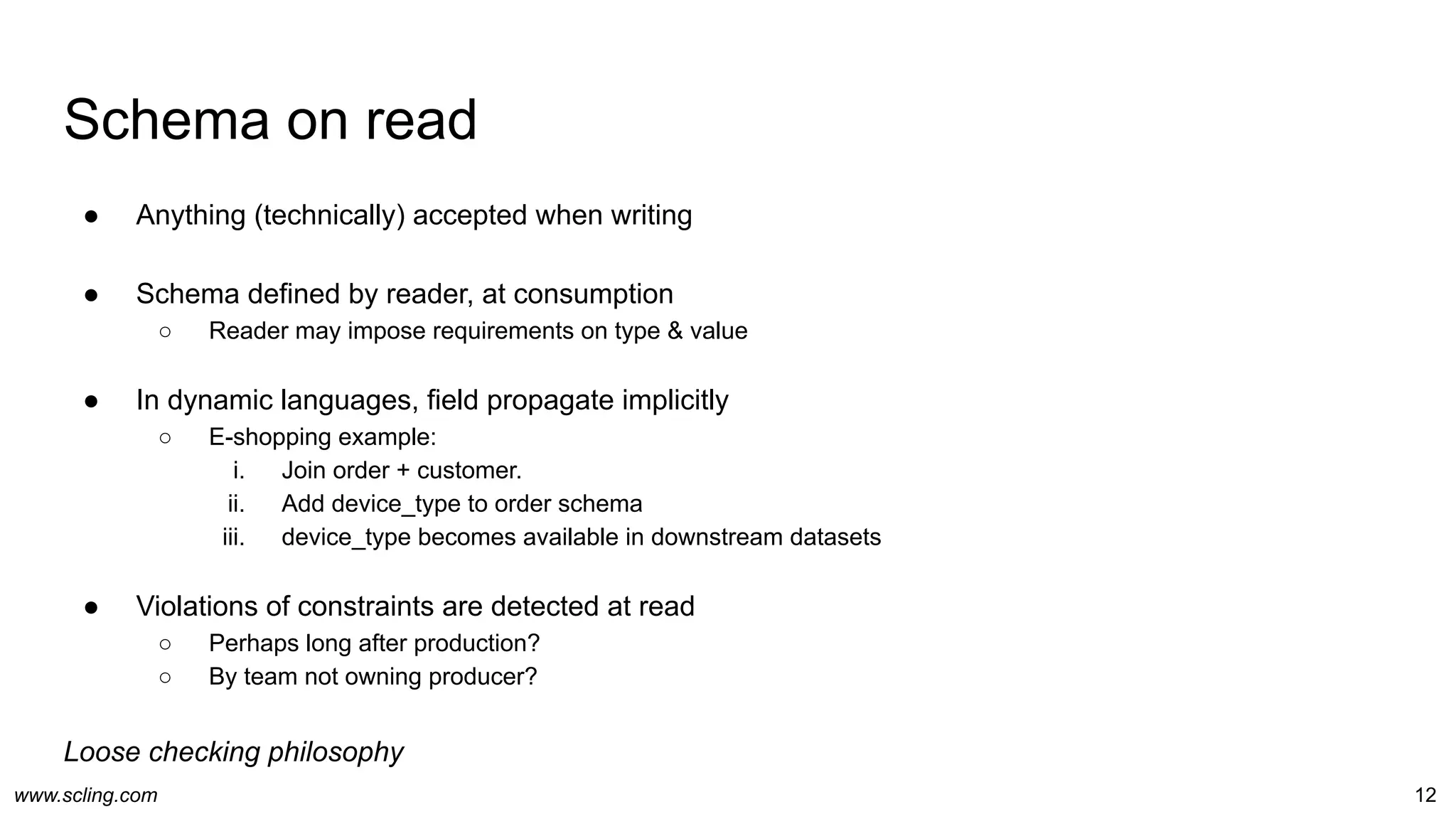 www.scling.com
Schema on read
12
● Anything (technically) accepted when writing
● Schema defined by reader, at consumption
○ Reader may impose requirements on type & value
● In dynamic languages, field propagate implicitly
○ E-shopping example:
i. Join order + customer.
ii. Add device_type to order schema
iii. device_type becomes available in downstream datasets
● Violations of constraints are detected at read
○ Perhaps long after production?
○ By team not owning producer?
Loose checking philosophy
 
