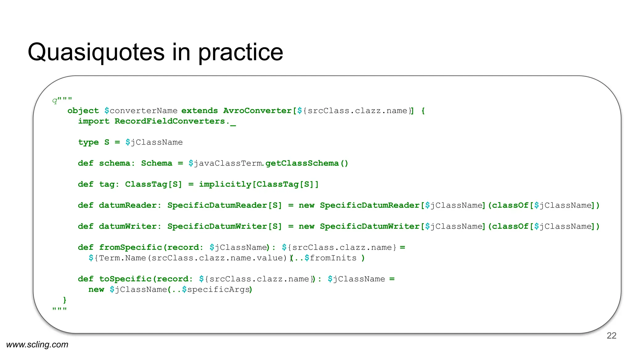 www.scling.com
Quasiquotes in practice
22
q"""
object $converterName extends AvroConverter[${srcClass.clazz.name}
] {
import RecordFieldConverters._
type S = $jClassName
def schema: Schema = $javaClassTerm.getClassSchema()
def tag: ClassTag[S] = implicitly[ClassTag[S]]
def datumReader: SpecificDatumReader[S] = new SpecificDatumReader[$jClassName](classOf[$jClassName])
def datumWriter: SpecificDatumWriter[S] = new SpecificDatumWriter[$jClassName](classOf[$jClassName])
def fromSpecific(record: $jClassName): ${srcClass.clazz.name} =
${Term.Name(srcClass.clazz.name.value)}
(..$fromInits )
def toSpecific(record: ${srcClass.clazz.name}
): $jClassName =
new $jClassName(..$specificArgs)
}
"""
 