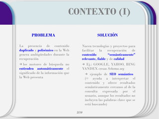 CONTEXTO (I)
PROBLEMA

SOLUCIÓN

La presencia de contenido
duplicado y polisémico en la Web
genera ambigüedades durante la
recuperación

Nacen tecnologías y proyectos para
facilitar la recuperación de
contenido
“semánticamente”
relevante, fiable y de calidad

→ los motores de búsqueda no
entienden automáticamente el
significado de la información que
la Web presenta

→ Ej.: GOOGLE, YAHOO, BING
YANDEX crean Schema.org
→ ejemplo de SEO semántico
(= ayuda a interpretar el
contenido y ofrece resultados
semánticamente cercanos al de la
consulta expresada por el
usuario, aunque los resultados no
incluyen las palabras clave que se
está buscando)
3/10

 