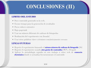 CONCLUSIONES (II)
LIMITES DEL ESTUDIO
●

Poco contenido generado en la web.

●

Escaso tiempo para la generación de resultados

●

Pocos enlaces entrantes

●

Bajo pagerank

●

Usar un número diferente de cadenas de búsquedas

●

Realización del experimento con Joomla!

●

Usar otras palabras clave o términos semánticamente cercano

LINEAS FUTURAS
●
●
●

Repetir el experimento lanzando el mismo número de cadenas de búsqueda (30)
Repetir el experimento usando otro gestor de contenidos (WP y Drupal)
Aplicar la metodología seguida en este trabajo a sitios web de comercio
electrónico donde se actualiza frecuentemente el contenido

9/10

 