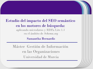 Estudio del impacto del SEO semántico
en los motores de búsqueda:
aplicando microdatos y RDFa Lite 1.1
en el ámbito de Schema.org

Samantha Bernardis

Máster Gestión de Información
en las Organizaciones
Universidad de Murcia

 