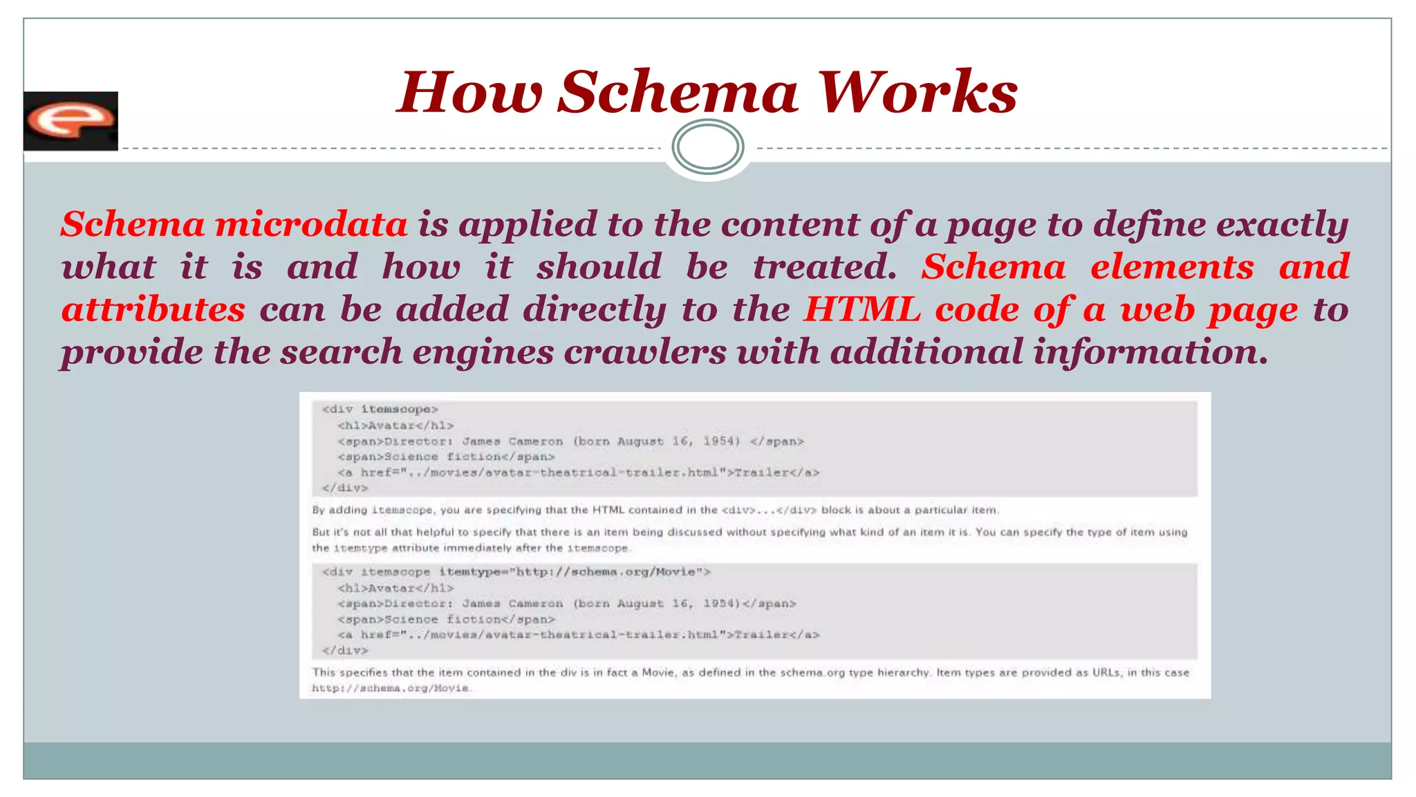 How Schema Works
Schema microdata is applied to the content of a page to define exactly
what it is and how it should be treated. Schema elements and
attributes can be added directly to the HTML code of a web page to
provide the search engines crawlers with additional information.
 
