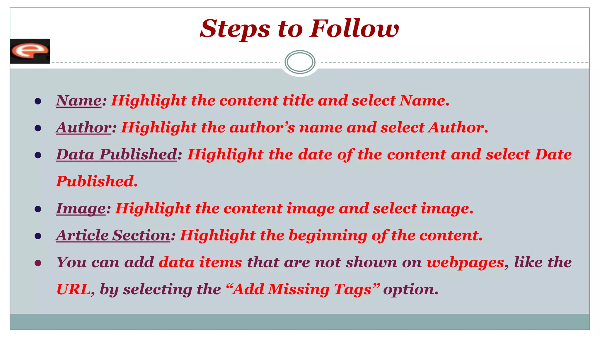 Steps to Follow
● Name: Highlight the content title and select Name.
● Author: Highlight the author’s name and select Author.
● Data Published: Highlight the date of the content and select Date
Published.
● Image: Highlight the content image and select image.
● Article Section: Highlight the beginning of the content.
● You can add data items that are not shown on webpages, like the
URL, by selecting the “Add Missing Tags” option.
 