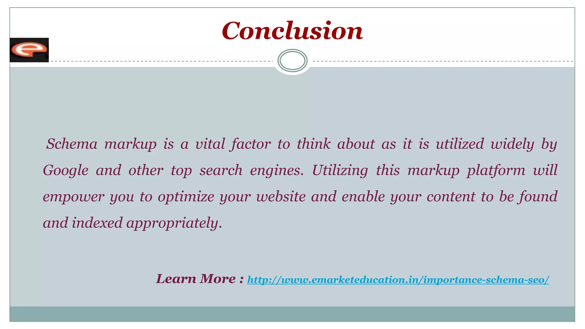 Conclusion
Schema markup is a vital factor to think about as it is utilized widely by
Google and other top search engines. Utilizing this markup platform will
empower you to optimize your website and enable your content to be found
and indexed appropriately.
Learn More : http://www.emarketeducation.in/importance-schema-seo/
 