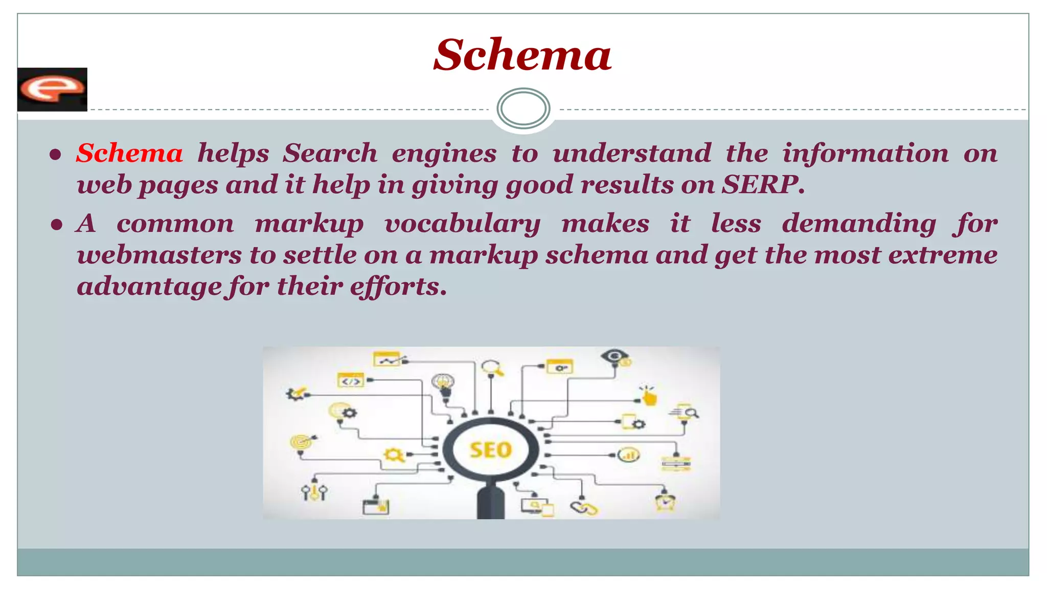 Schema
● Schema helps Search engines to understand the information on
web pages and it help in giving good results on SERP.
● A common markup vocabulary makes it less demanding for
webmasters to settle on a markup schema and get the most extreme
advantage for their efforts.
 
