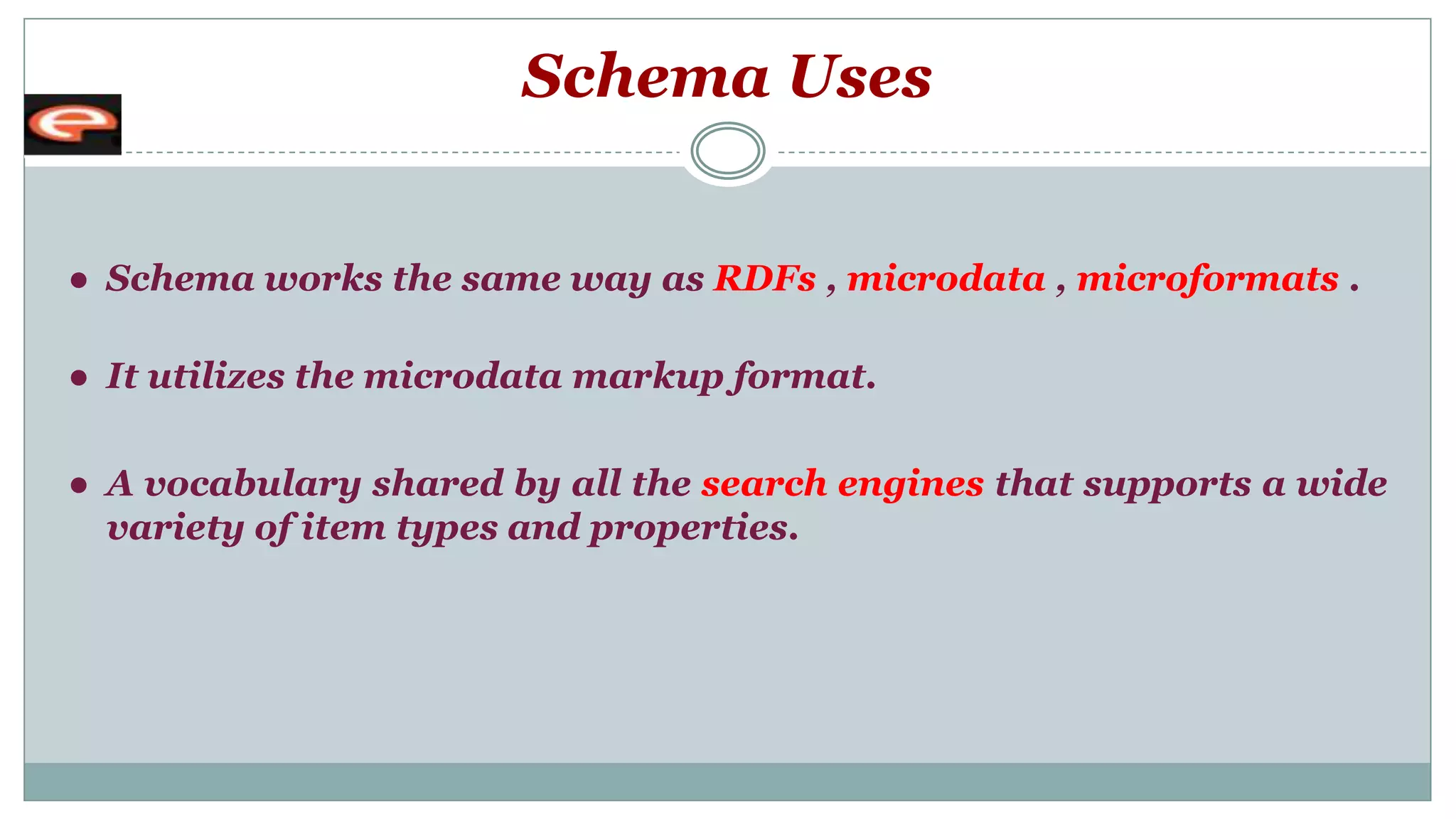 Schema Uses
● Schema works the same way as RDFs , microdata , microformats .
● It utilizes the microdata markup format.
● A vocabulary shared by all the search engines that supports a wide
variety of item types and properties.
 