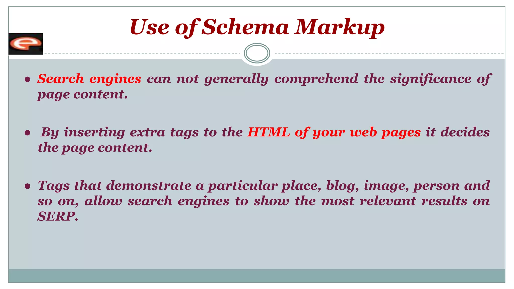 Use of Schema Markup
● Search engines can not generally comprehend the significance of
page content.
● By inserting extra tags to the HTML of your web pages it decides
the page content.
● Tags that demonstrate a particular place, blog, image, person and
so on, allow search engines to show the most relevant results on
SERP.
 